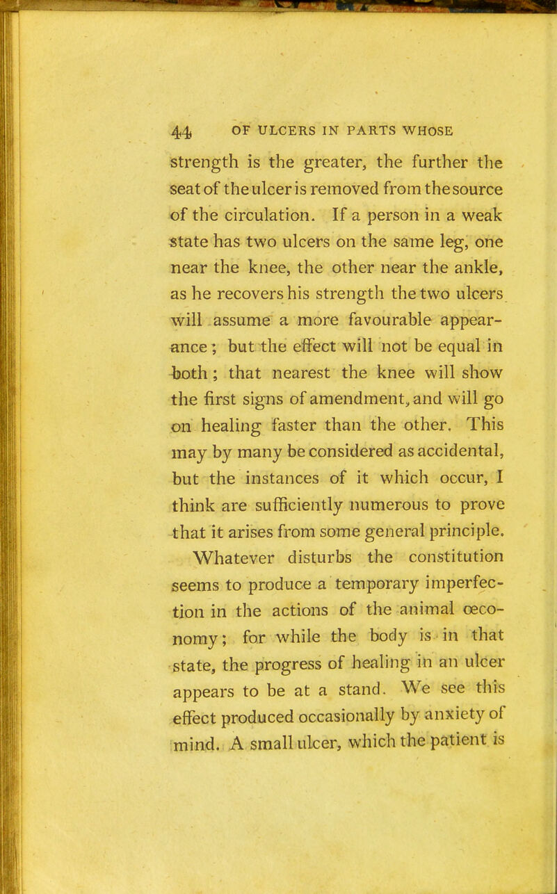 strength is the greater, the further the seat of the ulcer is removed from the source of the circulation. If a person in a weak state has two ulcers on the same leg, one near the knee, the other near the ankle, as he recovers his strength the two ulcers will assume a more favourable appear- ance ; but the effect will not be equal in both ; that nearest the knee will show the first signs of amendment, and will go on healing faster than the other. This may by many be considered as accidental, but the instances of it which occur, I think are sufficiently numerous to prove that it arises from some general principle. Whatever disturbs the constitution seems to produce a temporary imperfec- tion in the actions of the animal ceco- nomy; for while the body is in that state, the progress of healing in an ulcer appears to be at a stand. We see this effect produced occasionally by anxiety of mind. A small ulcer, which the patient is