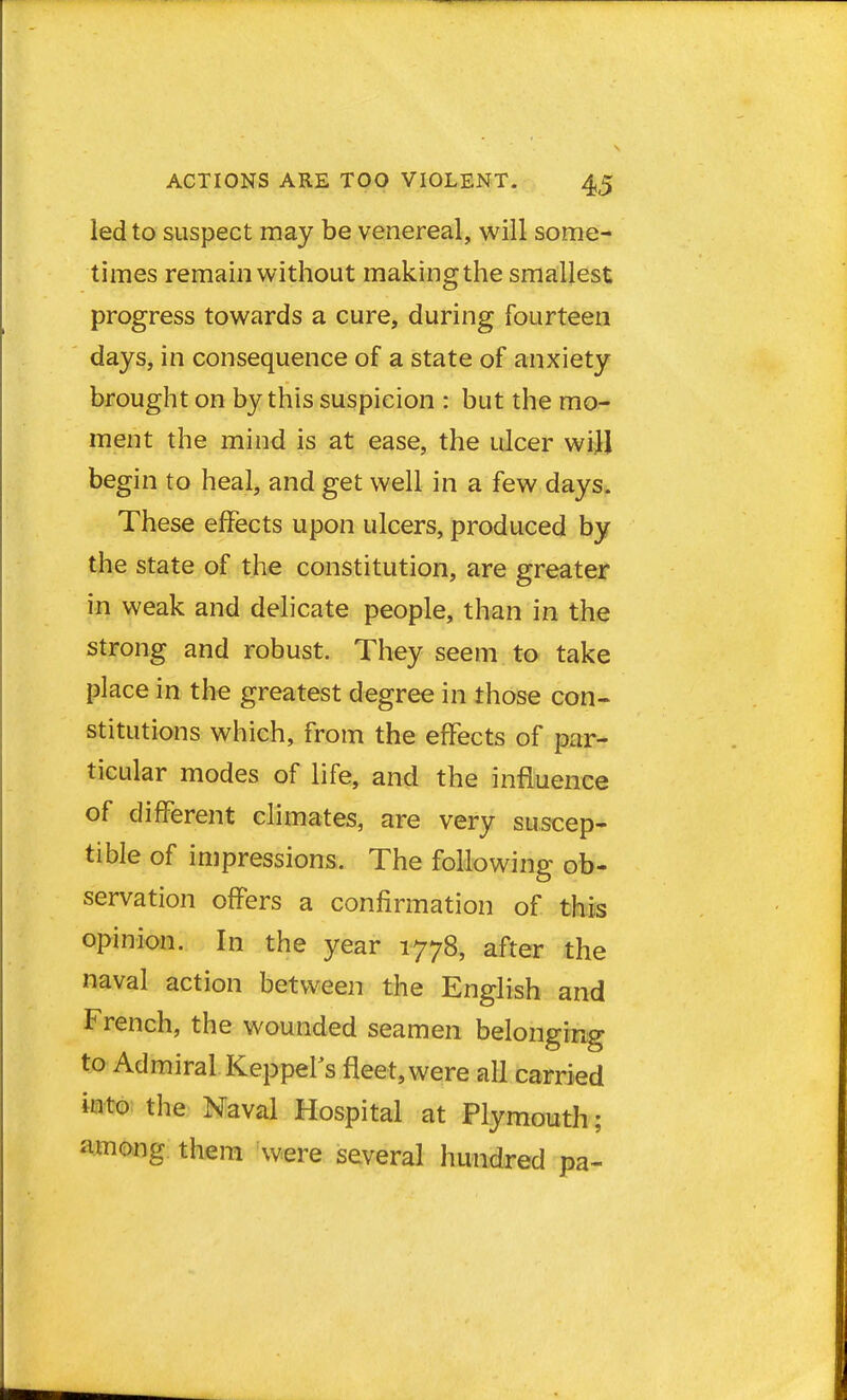 led to suspect may be venereal, will some- times remain without making the smallest progress towards a cure, during fourteen days, in consequence of a state of anxiety brought on by this suspicion : but the mo- ment the mind is at ease, the ulcer will begin to heal, and get well in a few days. These effects upon ulcers, produced by the state of the constitution, are greater in weak and delicate people, than in the strong and robust. They seem to take place in the greatest degree in those con- stitutions which, from the effects of par- ticular modes of life, and the influence of different climates, are very suscep- tible of impressions. The following ob- servation offers a confirmation of this opinion. In the year 1778, after the naval action between the English and French, the wounded seamen belonging to Admiral Keppel's fleet, were all carried into the Naval Hospital at Plymouth; among them were several hundred pa-