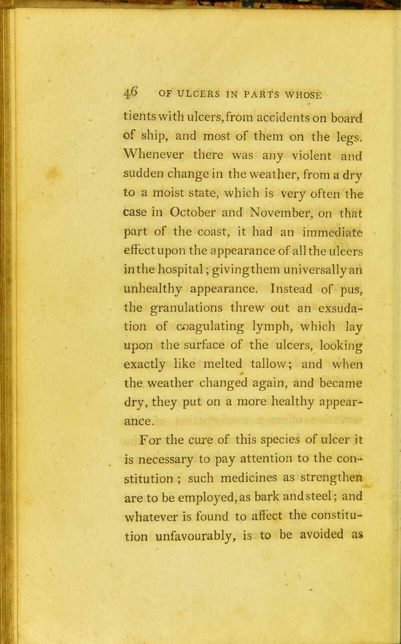 tientswith ulcers,from accidents on board of ship, and most of them on the legs. Whenever there was any violent and sudden change in the weather, from a dry to a moist state, which is very often the case in October and November, on that part of the coast, it had an immediate effect upon the appearance of all the ulcers in the hospital; givingthem universally an unhealthy appearance. Instead of pus, the granulations threw out an exsuda- tion of coagulating lymph, which lay upon the surface of the ulcers, looking exactly like melted tallow; and when the weather changed again, and became dry, they put on a more healthy appear* ance. For the cure of this species of ulcer it is necessary to pay attention to the con- stitution ; such medicines as strengthen are to be employed, as bark and steel; and whatever is found to affect the constitu- tion unfavourably, is to be avoided as