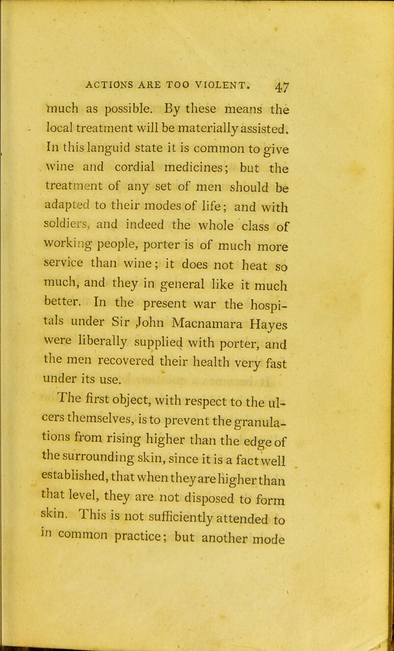 much as possible. By these means the local treatment will be materially assisted. In this languid state it is common to give wine and cordial medicines; but the treatment of any set of men should be adapted to their modes of life; and with soldiers, and indeed the whole class of working people, porter is of much more service than wine; it does not heat so much, and they in general like it much better. In the present war the hospi- tals under Sir John Macnamara Hayes were liberally supplied with porter, and the men recovered their health very fast under its use. The first object, with respect to the ul- cers themselves, is to prevent the granula- tions from rising higher than the edge of the surrounding skin, since it is a fact well established, that when theyare Higher than that level, they are not disposed to form skin. This is not sufficiently attended to in common practice; but another mode