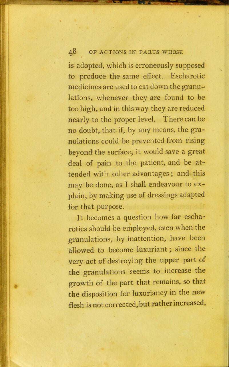is adopted, which is erroneously supposed to produce the same effect. Escharotic medicines are used to eat down the granu- lations, whenever they are found to be too high, and in this way they are reduced nearly to the proper level. There can be no doubt, that if, by any means, the gra- nulations could be prevented from rising beyond the surface, it would save a great deal of pain to the patient, and be at- tended with other advantages ; and this may be done, as I shall endeavour to ex- plain, by making use of dressings adapted for that purpose. It becomes a question how far escha- rotics should be employed, even when the granulations, by inattention, have been allowed to become luxuriant; since the very act of destroying the upper part of the granulations seems to increase the growth of the part that remains, so that the disposition for luxuriancy in the new flesh is not corrected,but rather increased,