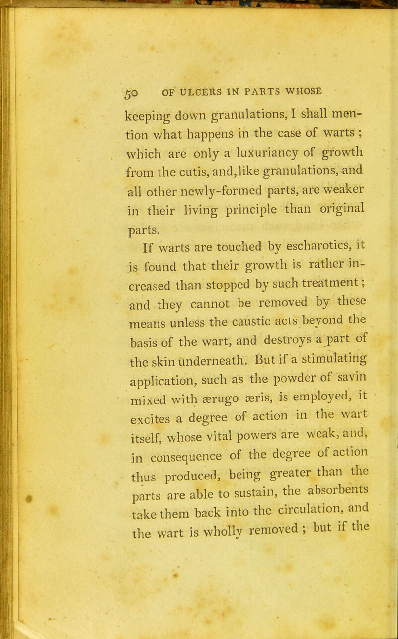 keeping down granulations, I shall men- tion what happens in the case of warts ; which are only a luxuriancy of growth from the cutis, and,like granulations, and all other newly-formed parts, are weaker in their living principle than original parts. If warts are touched by escharotics, it is found that their growth is rather in- creased than stopped by such treatment; and they cannot be removed by these means unless the caustic acts beyond the basis of the wart, and destroys a part of the skin underneath. But if a stimulating application, such as the powder of savin mixed with aerugo aeris, is employed, it excites a degree of action in the wart itself, whose vital powers are weak, and, in consequence of the degree of action thus produced, being greater than the parts are able to sustain, the absorbents take them back into the circulation, and the wart is wholly removed ; but if the