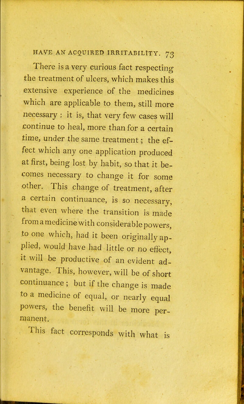 There is a very curious fact respecting the treatment of ulcers, which makes this extensive experience of the medicines which are applicable to them, still more necessary : it is, that very few cases will continue to heal, more than for a certain time, under the same treatment; the ef- fect which any one application produced at first, being lost by habit, so that it be- comes necessary to change it for some other. This change of treatment, after a certain continuance, is so necessary, that even where the transition is made from a medicine with considerable powers, to one which, had it been originally ap- plied, would have had little or no effect, it will be productive of an evident ad- vantage. This, however, will be of short continuance ; but if the change is made to a medicine of equal, or nearly equal powers, the benefit will be more per- manent. This fact corresponds with what is