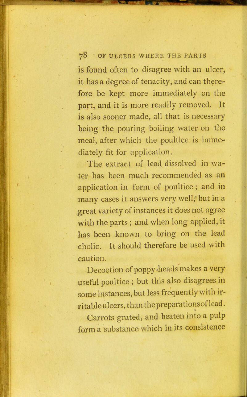 is found often to disagree with an ulcer, it has a degree of tenacity, and can there- fore be kept more immediately on the part, and it is more readily removed. It is also sooner made, all that is necessary being the pouring boiling water on the meal, after which the poultice is imme- diately fit for application. The extract cf lead dissolved in wa- ter has been much recommended as an application in form of poultice; and in many cases it answers very well; but in a great variety of instances it does not agree with the parts ; and when long applied, it has been known to bring on the lead cholic. It should therefore be used with caution. Decoction of poppy-heads makes a very useful poultice ; but this also disagrees in some instances, but less frequently with ir- ri table ulcers, than the preparations of lead. Carrots grated, and beaten into a pulp form a substance which in its consistence