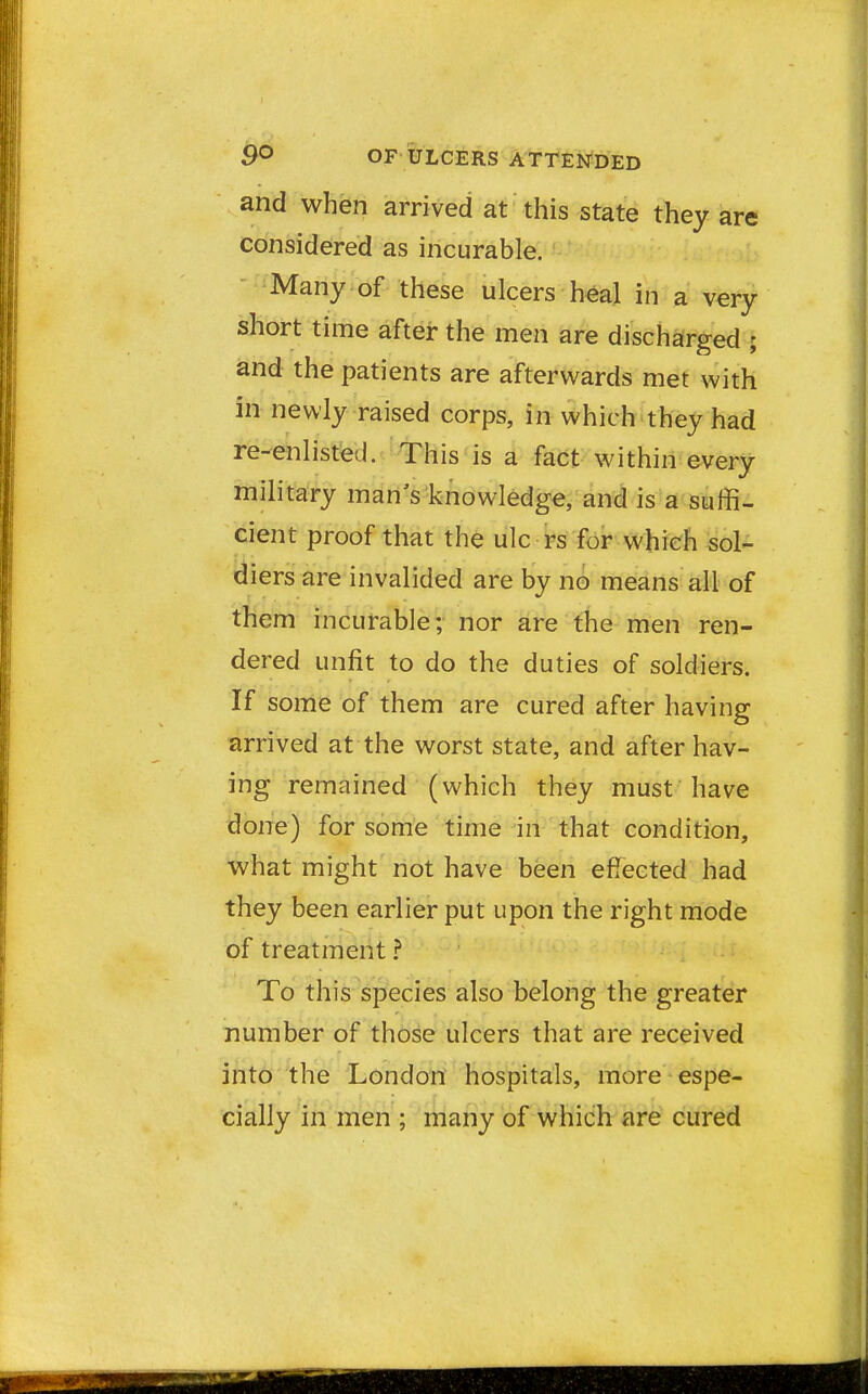 and when arrived at this state they are considered as incurable. Many of these ulcers heal in a very short time after the men are discharged ; and the patients are afterwards met with in newly raised corps, in which they had re-enlisted. This is a fact within every military man's knowledge, and is a suffi- cient proof that the ulc rs for which sol- diers are invalided are by no means all of them incurable; nor are the men ren- dered unfit to do the duties of soldiers. If some of them are cured after having arrived at the worst state, and after hav- ing remained (which they must have done) for some time in that condition, what might not have been effected had they been earlier put upon the right mode of treatment ? To this species also belong the greater number of those ulcers that are received into the London hospitals, more espe- cially in men ; many of which are cured
