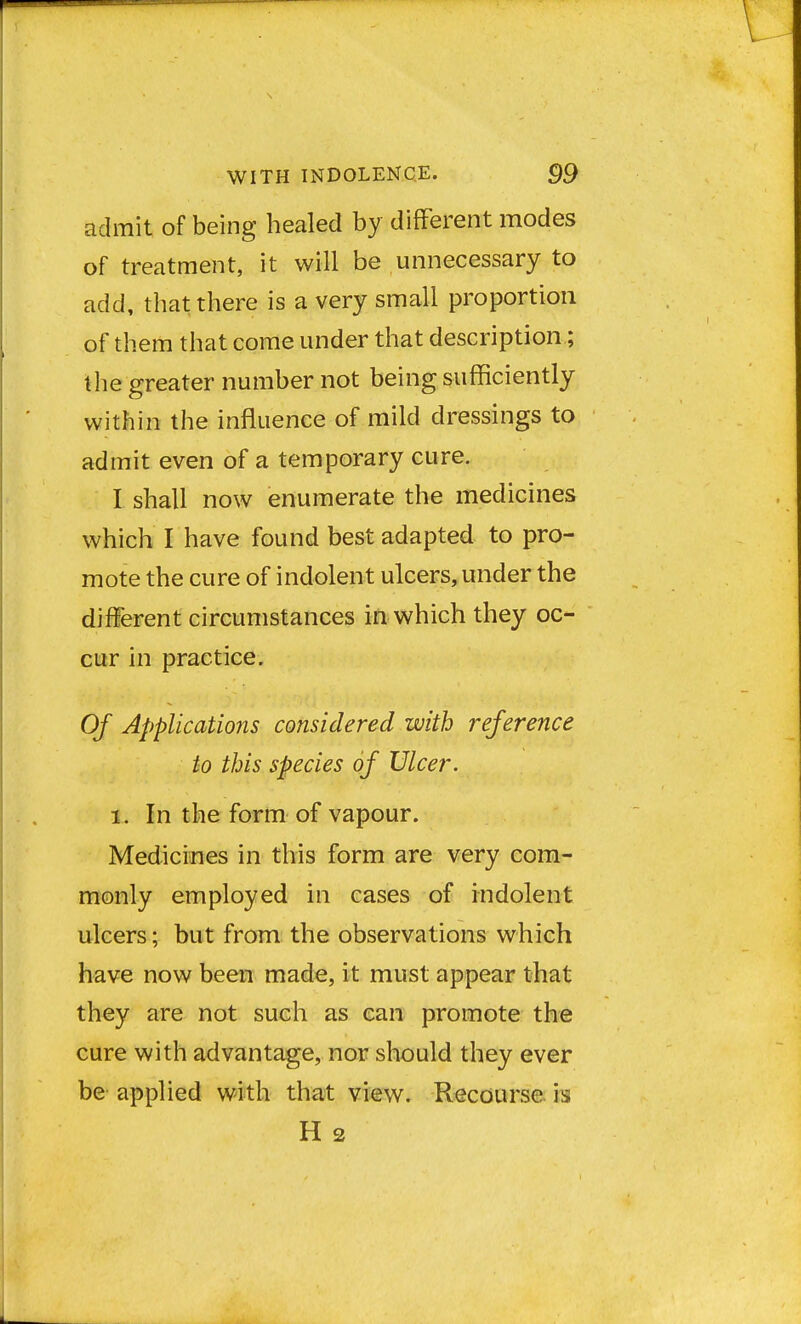 admit of being healed by different modes of treatment, it will be unnecessary to add, that there is a very small proportion of them that come under that description; the greater number not being sufficiently within the influence of mild dressings to admit even of a temporary cure. I shall now enumerate the medicines which I have found best adapted to pro- mote the cure of indolent ulcers, under the different circumstances in which they oc- cur in practice. Of Applications considered with reference to this species of Ulcer. i. In the form of vapour. Medicines in this form are very com- monly employed in cases of indolent ulcers; but from the observations which have now been made, it must appear that they are not such as can promote the cure with advantage, nor should they ever be applied with that view. Recourse is H 2