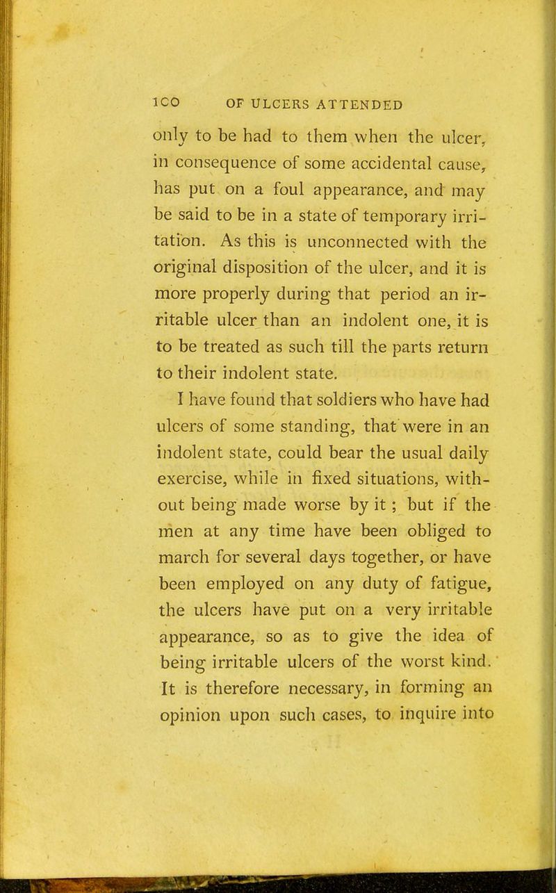 only to be had to them when the ulcer, in consequence of some accidental cause, has put on a foul appearance, and may be said to be in a state of temporary irri- tation. As this is unconnected with the original disposition of the ulcer, and it is more properly during that period an ir- ritable ulcer than an indolent one, it is to be treated as such till the parts return to their indolent state. I have found that soldiers who have had ulcers of some standing, that were in an indolent state, could bear the usual daily exercise, while in fixed situations, with- out being made worse by it; but if the men at any time have been obliged to march for several days together, or have been employed on any duty of fatigue, the ulcers have put on a very irritable appearance, so as to give the idea of being irritable ulcers of the worst kind. It is therefore necessary, in forming an opinion upon such cases, to inquire into