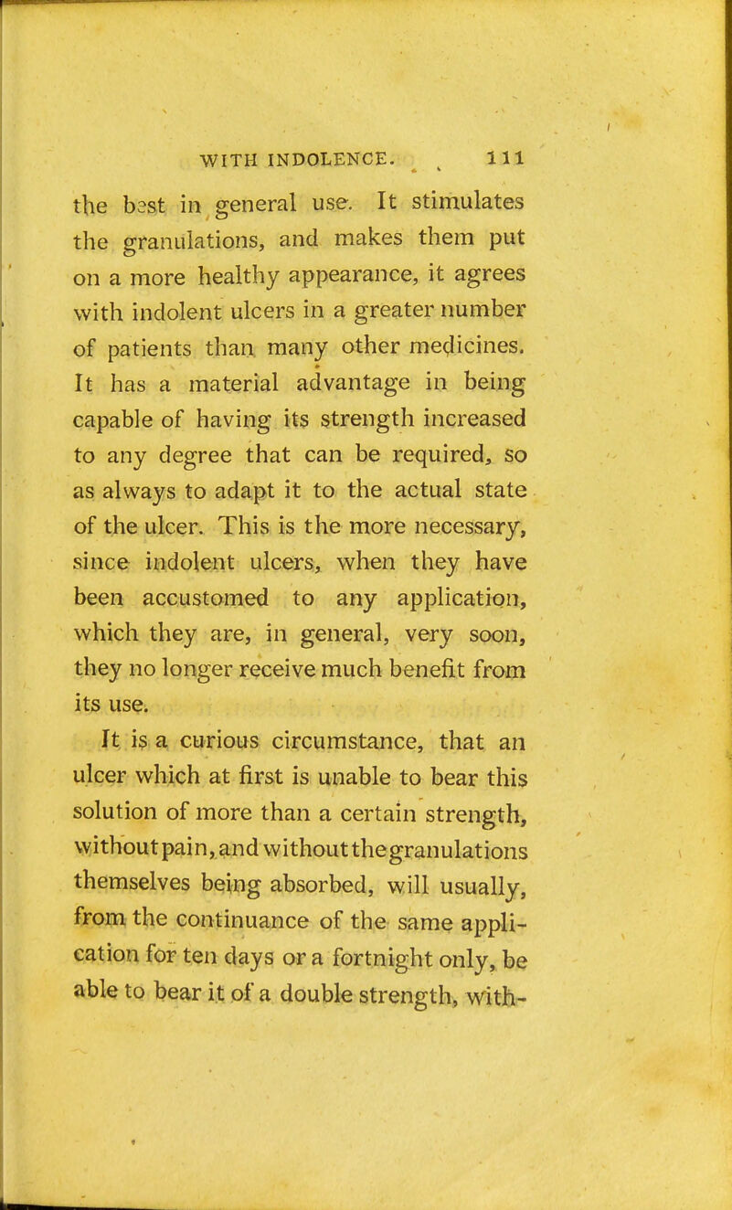 the best in general use. It stimulates the granulations, and makes them put on a more healthy appearance, it agrees with indolent ulcers in a greater number of patients than many other medicines. It has a material advantage in being capable of having its strength increased to any degree that can be required, so as always to adapt it to the actual state of the ulcer. This is the more necessary, since indolent ulcers, when they have been accustomed to any application, which they are, in general, very soon, they no longer receive much benefit from its use. It is a curious circumstance, that an ulcer which at first is unable to bear this solution of more than a certain strength, withoutpain, and withoutthegranulations themselves being absorbed, will usually, from the continuance of the same appli- cation for ten days or a fortnight only, be able to bear it of a double strength, with-