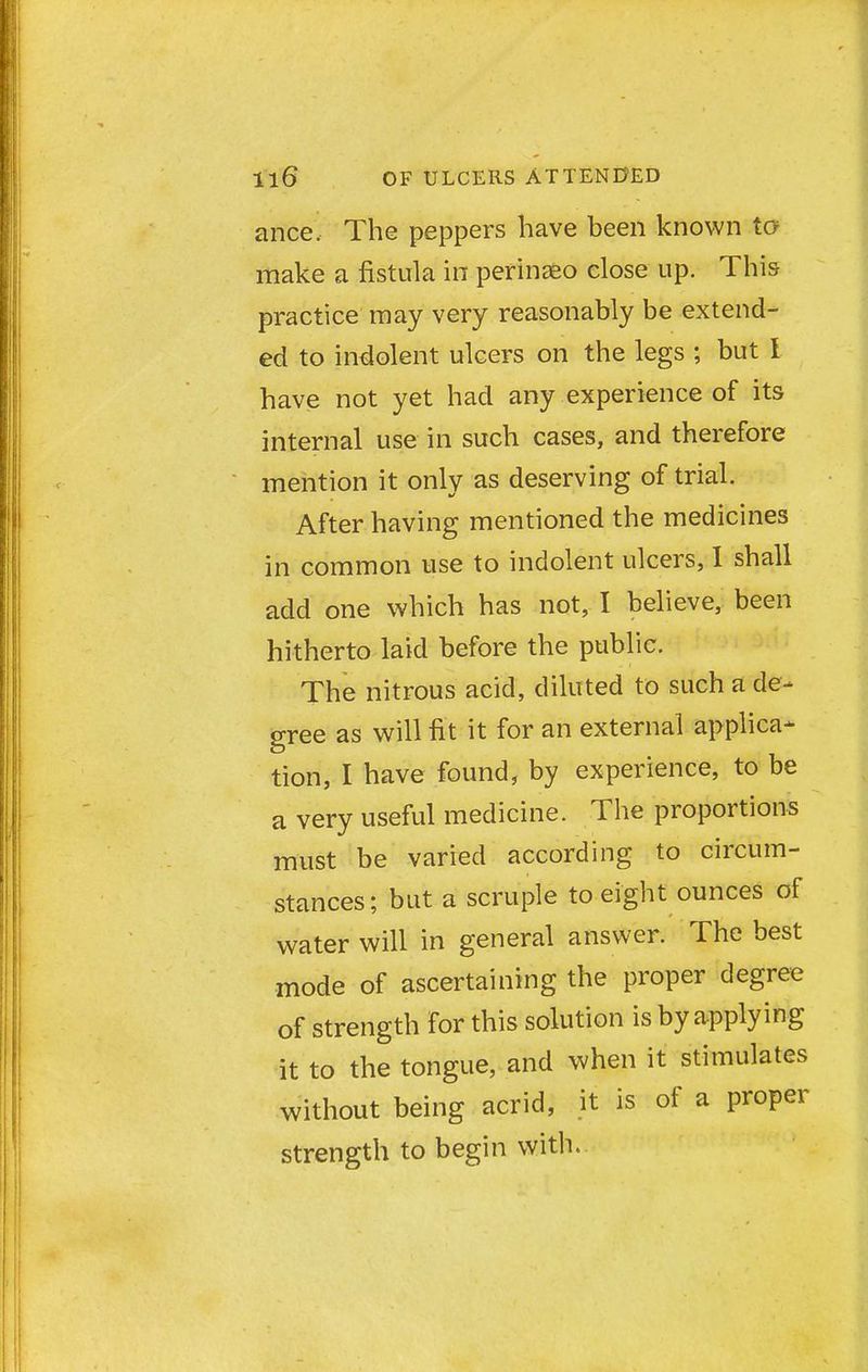 ance. The peppers have been known to make a fistula in perinaeo close up. This practice may very reasonably be extend- ed to indolent ulcers on the legs ; but I have not yet had any experience of its internal use in such cases, and therefore mention it only as deserving of trial. After having mentioned the medicines in common use to indolent ulcers, I shall acid one which has not, I believe, been hitherto laid before the public. The nitrous acid, diluted to such a de- gree as will fit it for an external applica- tion, I have found, by experience, to be a very useful medicine. The proportions must be varied according to circum- stances; but a scruple to eight ounces of water will in general answer. The best mode of ascertaining the proper degree of strength for this solution is by applying it to the tongue, and when it stimulates without being acrid, it is of a proper strength to begin with.