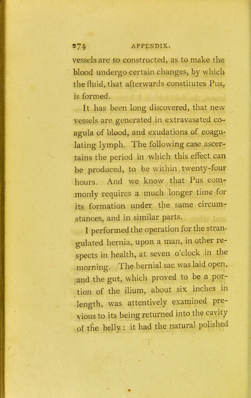 vessels are so constructed, as to make the blood undergo certain changes, by which the fluid, that afterwards constitutes Pus, is formed. It has been long discovered, that new vessels are generated in extravasated co- agula of blood, and exudations of coagu- lating lymph. The following case ascer- tains the period in which this effect can be produced, to be within twenty-four hours. And we know that Pus com- monly requires a much longer time for its formation under the same circum- stances, and in similar parts. I performed the operation for the stran- gulated hernia, upon a man, in other re- spects in health, at seven o'clock in the morning. The hernial sac was laid open, and the gut, which proved to be a por- tion of the ilium, about six inches in length, was attentively examined pre- vious to its being returned into the cavity of the belly : it had the natural polished