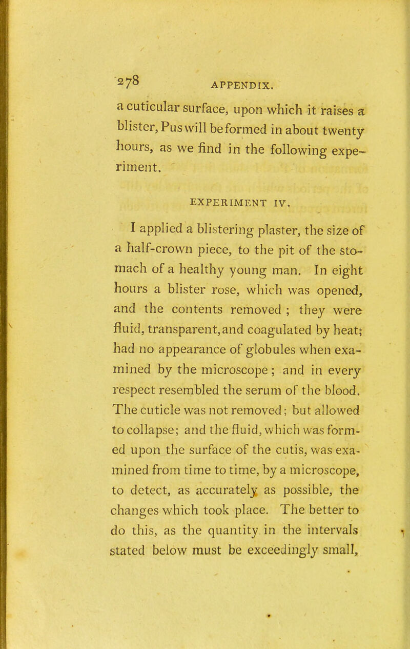 a cuticular surface, upon which it raises a blister, Pus will be formed in about twenty hours, as we find in the following expe- riment. EXPERIMENT IV. I applied a blistering plaster, the size of a half-crown piece, to the pit of the sto- mach of a healthy young man. In eight hours a blister rose, which was opened, and the contents removed ; they were fluid, transparent,and coagulated by heat; had no appearance of globules when exa- mined by the microscope ; and in every respect resembled the serum of the blood. The cuticle was not removed; but allowed to collapse; and the fluid, which was form- ed upon the surface of the cutis, was exa- mined from time to time, by a microscope, to detect, as accurately as possible, the changes which took place. The better to do this, as the quantity in the intervals stated below must be exceedingly small,