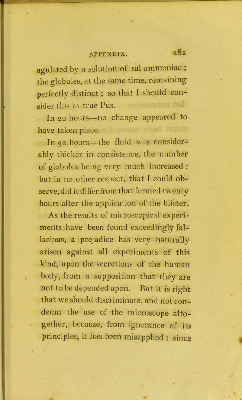 agulated by a solution of sal ammoniac ; the globules, at the same time, remaining perfectly distinct; so that I should con- sider this as true Pus. In 22 hours—no change appeared to have taken .place. In 32 hours—the fluid was consider- ably thicker in consistence, the number of globules being very much increased : but in no other respect, that I could ob- serve, did it difrer from that formed twenty hours after the application of the blister. As the results of microscopical experi- ments have been found exceedingly fal- lacious, a prejudice has very naturally arisen against all experiments of this kind, upon the secretions of the human body, from a supposition that they are not to be depended upon. But it is right that we should discriminate, and not con- demn the use of the microscope alto- gether, because, from ignorance of its principles, it has been misapplied ; since