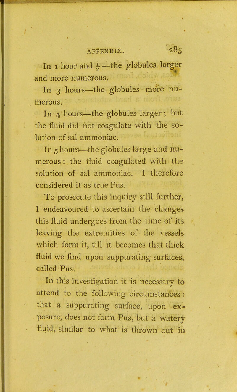 In 1 hour and | —the globules larger and more numerous. In 3 hours—the globules more nu- merous. In 4 hours—the globules larger; but the fluid did not coagulate with the so- lution of sal ammoniac. In 5 hours—the globules large and nu- merous : the fluid coagulated with the solution of sal ammoniac. I therefore considered it as true Pus. To prosecute this inquiry still further, I endeavoured to ascertain the changes this fluid undergoes from the lime of its leaving the extremities of the vessels which form it, till it becomes that thick fluid we find upon suppurating surfaces, called Pus. In this investigation it is necessary to attend to the following circumstances: that a suppurating surface, upon ex- posure, does not form Pus, but a watery fluid, similar to what is thrown out in