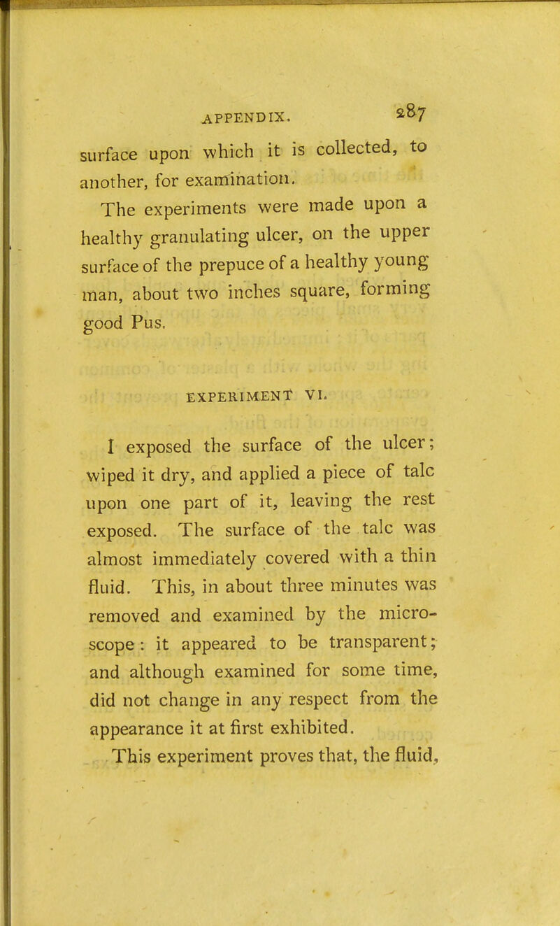 surface upon which it is collected, to another, for examination. The experiments were made upon a healthy granulating ulcer, on the upper surface of the prepuce of a healthy young man, about two inches square, forming good Pus. EXPERIMENT VI. I exposed the surface of the ulcer; wiped it dry, and applied a piece of talc upon one part of it, leaving the rest exposed. The surface of the talc was almost immediately covered with a thin fluid. This, in about three minutes was removed and examined by the micro- scope : it appeared to be transparent; and although examined for some time, did not change in any respect from the appearance it at first exhibited. This experiment proves that, the fluid.