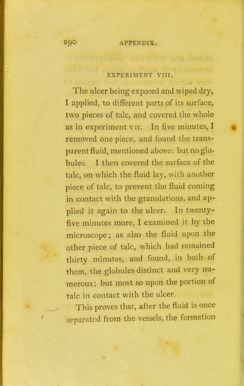 EXPERIMENT VIII. The ulcer being exposed and wiped dry, I applied, to different parts of its surface, two pieces of talc, and covered the whole as in experiment vii. In five minutes, I removed one piece, and found the trans- parent fluid, mentioned above; but no glo- bules. I then covered the surface of the talc, on which the fluid lay, with another piece of talc, to prevent the fluid coming in contact with the granulations, and ap- plied it again to the ulcer. In twenty- five minutes more, I examined it by the microscope; as also the fluid upon the other piece of talc, which had remained thirty minutes, and found, in both of them, the globules distinct and very nu- merous ; but most so upon the portion of talc in contact with the ulcer. This proves that, -after the fluid is once separated from the vessels, the formation