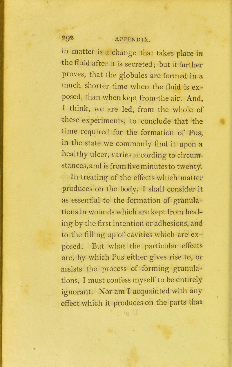 in matter is a change that takes place in the fluid after it is secreted; but it further proves, that the globules are formed in a much shorter time when the fluid is ex- posed, than when kept from-the air. And, I think, we are led, from the whole of these experiments, to conclude that the time required for the formation of Pus, in the state we commonly find it upon a healthy ulcer, varies according to circum- stances, and is from five minutes to twenty. In treating of the effects whieh matter produces on the body, I shall consider it as essential to the formation of granula- tions in wounds which are kept from heal- ing by the first intention or adhesions, and to the filling up of cavities which are ex- posed. But what the particular effects are, by which Pus either gives rise to, or assists the process of forming granula- tions, I must confess myself to be entirely ignorant. Nor am I acquainted with any effect which it produces on the parts that