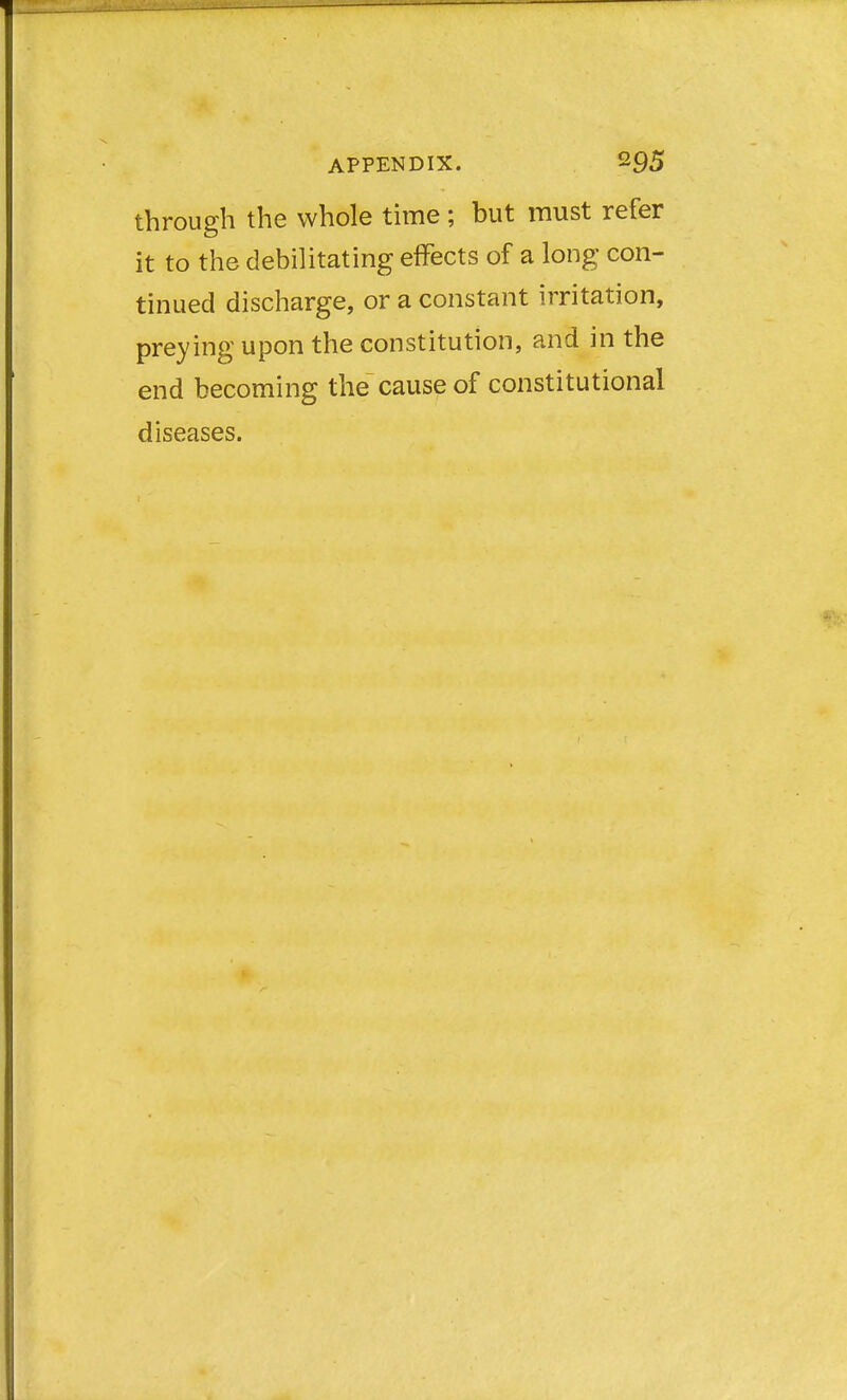 through the whole time ; but must refer it to the debilitating effects of a long con- tinued discharge, or a constant irritation, preying upon the constitution, and in the end becoming the cause of constitutional diseases.