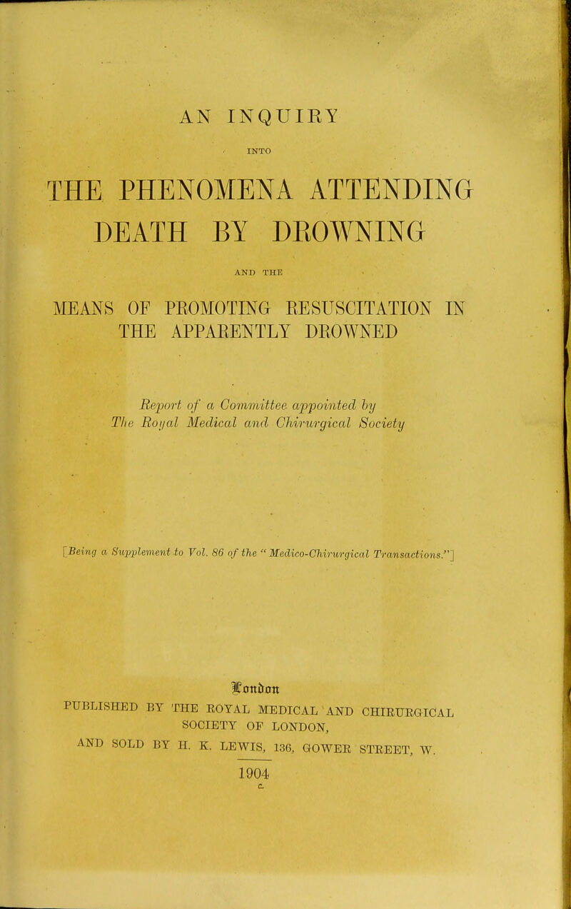 INTO THE PHENOMENA ATTENDING DEATH BY DROWNING AND THE MEANS OF PROMOTING RESUSCITATION IN THE APPARENTLY DROWNED Report of a Committee appointed hy The Roijal Medical and Chirurgical Society [Being a Supplement to Vol. 86 of the  Medico-Chirurgical Transactions.] PUBLISHED BY THE ROYAL MEDICAL AND CHIEURGICAL SOCIETY OF LONDON, AND SOLD BY H. K. LEWIS, 136, GOWER STREET, W. 1904