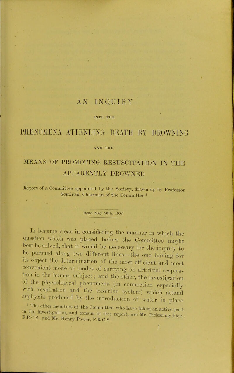 Al^ INQUIRY INTO THE PHENOMEXA ATTENDINd DEATH M mO\mm AND THE MEANS OF PROMOTING RESUSCITATION IN THE APPARENTLY DROWNED Report of a Committee appointed by the Society, drawn np by Professor ScHAPEB, Chairman of the Committee ^ Eead May 26th, 1903 It became clear in considering the manner in wliicli the question which was placed before the Committee might best be solved, that it would be necessary for the inquiry to be pursued along two different lines—the one having for Its object the determination of the most 'efficient and most convenient mode or modes of carrying on artificial respira- tion m the human subject; and the other, the investigation of the physiological phenomena (in connection especially ^vith respiration and the vascular system) which attend asphyxia produced by the introduction of water in place • The other members of the Committee who have taken an active part m the mvestigation, and concur in this report, are Mr. Pickering Pick. i> .R.C.&., and Mr. Henry Power, F.R.C.S.