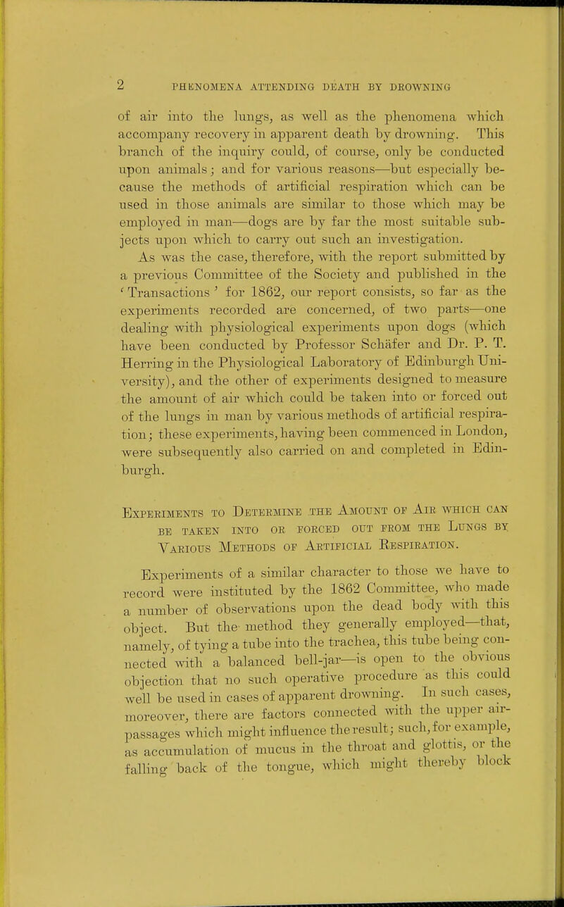 of air into the lungs, as well as the phenomena which accompany recovery in apparent death by drowning. This branch of the inquiry could, of course, only be conducted upon animals; and for various reasons—but especially be- cause the methods of artificial respiration which can be used in those animals are similar to those which may be employed in man—dogs are by far the most suitable sub- jects upon which to carry out such an investigation. As was the case, therefore, with the report submitted by a previous Committee of the Society and published in the 'Transactions ' for 1862, our report consists, so far as the experiments recorded are concerned, of two parts^—one dealing with physiological experiments upon dogs (which have been conducted by Professor Schafer and Dr. P. T. Herring in the Physiological Laboratory of Edinburgh Uni- versity), and the other of experiments designed to measure the amount of air which could be taken into or forced out of the lungs in man by various methods of artificial respira- tion; these experiments, having been commenced in London, were subsequently also carried on and completed in Edin- burgh. Experiments to Determine the Amount of Air which can BE taken into or FORCED OUT FROM THE LuNGS BY Various Methods of Artificial Eespiration. Experiments of a similar character to those we have to record were instituted by the 1862 Committee, who made a number of observations upon the dead body ^vith. this object. But the- method they generally employed—that, namely, of tying a tube into the trachea, this tube being con- nected with a balanced bell-jar—is open to the obvious objection that no such operative procedure as this could well be used in cases of apparent drowning. In such cases, moreover, there are factors connected with the upper air- passages which might influence theresult; such,for example, as accumulation of mucus in the throat and glottis, or the falling back of the tongue, which might thereby block