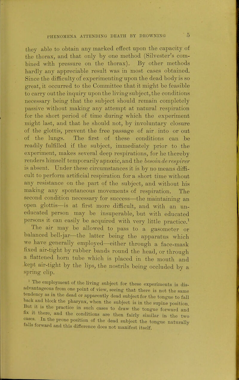 they able to obtain any marked effect upon the capacity of the thorax, and that only by one method (Silvester's com- bined with pressure on the thorax). By other methods hardly any appreciable result Avas in most cases obtained. Since the difficulty of experimenting wpon the dead body is so great, it occurred to the Committee that it might be feasible to carry out the inquiry upon the living subject, the conditions necessary being that the subject should remain completely passive without making any attempt at natural respiration for the short period of time during which the experiment might last, and that he should not, by involuntary closure of the glottis, prevent the free passage of air into or out of the lungs. The first of these conditions can be readily fulfilled if the subject, immediately i^rior to the experiment, makes several deep respirations, for he thereby renders himself temporarily apnoeic, and the hesoinderesjpirer is absent. Under these circumstances it is by no means diffi- cult to perform artificial respiration for a short time Avithout any resistance on the part of the subject, and without his making any spontaneous movements of respiration. The second condition necessary for success—the maintaining an open glottis—is at first more difficult, and with an un- educated person may be insuperable, but with educated persons it can easily be acquired with very little practice.^ The air may be allowed to pass to a gasometer or balanced bell-jar—the latter being the apparatus which we have generally employed—either through a face-mask fixed air-tight by rubber bands round the head, or through a flattened horn tube which is placed in the mouth and kept air-tight by the lips, the nostrils being occluded by a spring clip. ' The employment of the living subject for these experiments is dis- advantageous from one point of yiqw, seeing that there is not the same tendency as in the dead or apparently dead subject for the tongue to fall back and block the pharynx, when the subject is in the siipine position But It IS the practice in such cases to draw the tongue forward and fax It there, and the conditions are then fairly similar in the two cases In the prone position of the dead subject the tongue naturally falls forward and this difference does not manifest itself