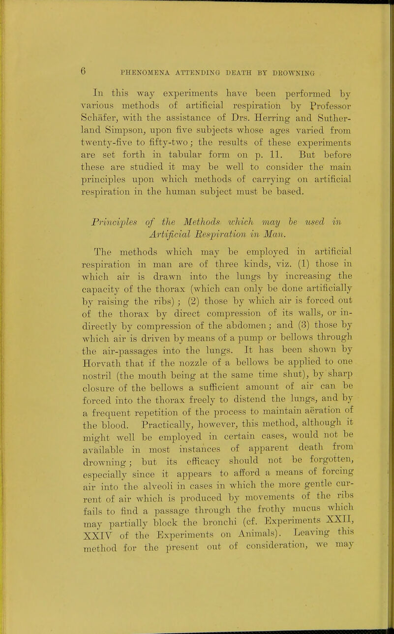 In this way experiments have been performed by vai'ious methods of artificial respiration by Professor Schiifer^ with the assistance of Drs. Herring and Suther- land Simpson, upon five subjects whose ages varied from twenty-five to fifty-two; the results of these experiments are set forth in tabular form on p. 11. But before these are studied it may be well to consider the main principles upon which methods of carrying on artificial respiration in the human subject must be based. Princijiles of the Methods uchich may he tosecl in Artificial Respiration in Man. The methods which may be employed in artificial respiration in man are of three kinds, viz. (1) those in which air is drawn into the lungs by increasing the capacity of the thorax (which can only be done artificially by raising the ribs) ; (2) those by which air is forced out of the thorax by direct compression of its walls, or in- directly by compression of the abdomen; and (3) those by which air is driven by means of a pump or bellows through the air-passages into the lungs. It has been shown by Horvath that if the nozzle of a bellows be applied to one nostril (the mouth being at the same time shut), by sharp closure of the bellows a sufficient amount of air can be forced into the thorax freely to distend the lungs, and by a frequent repetition of the process to maintain aeration of the blood. Practically, however, this method, although it might well be employed in certain cases, would not be available in most instances of apparent death from drowning; but its efficacy should not be forgotten, especially since it appears to afford a means of forcnig air into the alveoli in cases in which the more gentle cur- rent of air which is produced by movements of the ribs fails to find a passage through the frothy mucus which may partially block the bronchi (cf. Experiments XXII, XXIV of the Experiments on Animals). Leaving this method for the present out of consideration, we may