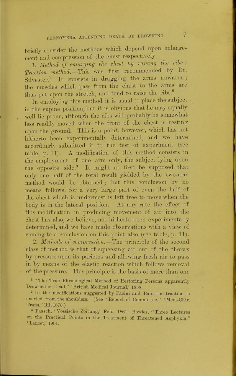 briefly consider tlie methods Avliich depend upon enlarge- ment and compression of the chest respectively. 1. Method of enlarging the chest hy raising the rihs : Traction method.—This was first recommended by Dr. Silvester.^ It consists in dragging the arms upwards; the muscles which pass from the chest to the arms are thus put upon the stretch, and tend to raise the ribs.^ In employing this method it is usual to place the subject in the supine position, but it is obvious that he may equally well He prone, although the ribs will probably be somewhat less readily moved when the front of the chest is resting upon the ground. This is a point, however, which has not hitherto been experimentally determined, and we have accordingly submitted it to the test of experiment (see table, p. 11). A modification of this method consists in the employment of one arm only, the subject lying upon the opposite side.^ It might at first be supposed that only one half of the total result yielded by the two-arm method would be obtained; but this conclusion by no means follows, for a very large part of even the half of the chest which is undermost is left free to move when the body is in the lateral position. At any rate the effect of this modification in producing movement of air into the chest has also, we believe, not hitherto been experimentally determined, and we have made observations with a view of coming to a conclusion on this point also (see table, p. 11). 2. Methods of compression.—The principle of the second class of method is that of squeezing air out of the thorax by pressure upon its parietes and alloAving fresh air to pass in by means of the elastic reaction which follows removal of the pressure. This principle is the basis of more than one * The True Physiological Method of Restoring Persons apparently' Drowned or Dead, ' British Medical Jotirnal/ 1858. 2 In the modifications suggested by Pacini and Bain the traction is exerted from the shoulders. (See Report of Committee, 'Med.-Chir. Trans.,' liii, 1870.) Paasch, 'Vossische Zeitung,' Feb., 1861; Bowles, Three Lectures on the Practical Points in the Treatment of Threatened Asphyxia, 'Lancet,' 1901.
