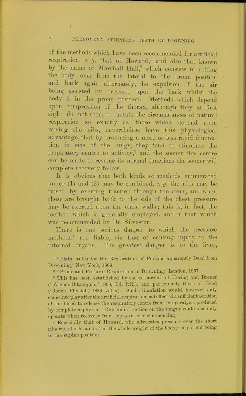 of the methods which have been recommended, for artificial respiration, e. g. that of Howard,^ and also that known by the name of Marshall Hall,^ which consists in rolling the body, over from the lateral to the prone position and back again alternately, the expulsion of the air being assisted by pressure upon the back whilst the body is in the prone position. Methods which depend upon compression of the thorax, although they at first sight do not seem to imitate the circumstances of natural respiration so exactly as those which depend upon raising the ribs, nevertheless have this physiological advantage, that by producing a more or less rapid diminu- tioai in size of the lungs, they tend to stimulate the inspiratory centre to activity,^ and the sooner this centre can be made to resume its normal functions the sooner will complete recovery follow. It is obvious that both kinds of methods enumerated under (1) and (2) may be combined, e. g. the ribs may be raised by exerting traction through the arms, and when these are brought back to the side of the chest pressure may be exerted upon the chest walls; this is, in fact, the method which is generally employed, and is that which was recommended by Dr. Silvester. There is one serious danger to which the pressure methods* are liable, viz. that of causing injury to the internal organs. The greatest danger is to the liver, 1 ' Plain Exiles for the Restoration of Persons apparently Dead from Drowning/ New York, 1869. - ' Prone and Postural Eespiration in Drowning,' London, 1857. This has been established by the researches of Hering and Breiier (' Wiener Sitziingsb.,' 1868, Bd. Iviii), and particularly those of Head ('Journ. Physiol.,' 1889, vol. x). Such stimulation would, however, only come into play after the artificial respiration had effected a sufficient aeration of the blood to release the respiratory centre from the paralysis produced by complete asphyxia. Ehythmic traction on the tongue co\ild also only operate when recovery from asphyxia was commencing. ■< Especially that of Howard, who advocates pressure over tlie short ribs with both hands and the whole weight of the body, the patient being in the supine position.