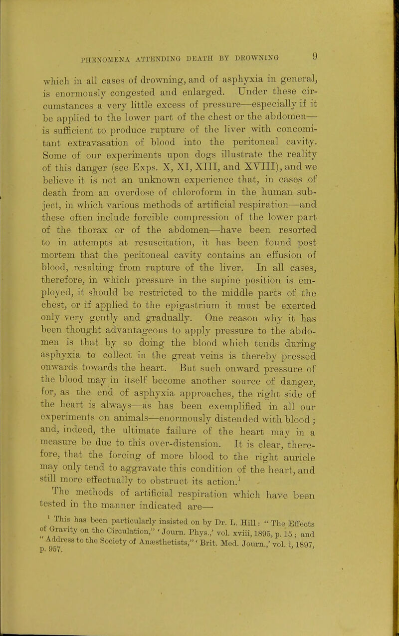 which in all cases of drowning, and of asphyxia in general, is enormously congested and enlarged. Under these cir- cumstances a very little excess of pressure—especially if it be applied to the lower part of the chest or the abdomen— is sufficient to produce rupture of the liver with concomi- tant extravasation of blood into the peritoneal cavity. Some of our experiments upon dogs illustrate the reality of this danger (see Exps. X, XI, XIII, and XYIII), and we believe it is not an unknown experience that, in cases of death from an overdose of chloroform in the human sub- ject, in which various methods of artificial respiration—and these often include forcible compression of the lower part of the thorax or of the abdomen—have been resorted to in attempts at resuscitation, it has been found post mortem that the peritoneal cavity contains an effusion of blood, resulting from rupture of the liver. In all cases, therefore, in which pressure in the supine position is em- ployed, it should be restricted to the middle -parts of the chest, or if applied to the ej)igastrium it must be exerted only very gently and gradually. One reason Avhy it has been thought advantageous to apply pressure to the abdo- men is that by so doing the blood which tends during asphyxia to collect in the great veins is thereby pressed onwards towards the heart. But such onward pressure of the blood may in itself become another source of danger, for, as the end of asphyxia approaches, the right side of the heart is always—as has been exemplified in all our experiments on animals—enormously distended with blood; and, indeed, the ultimate failure of the heart may in a measure be due to this over-distension. It is clear, there- fore, that the forcing of more blood to the right auricle may only tend to aggravate this condition of the heart, and still more effectually to obstruct its action.^ The methods of artificial respiration which have been tested in the manner indicated are— ' This has been particularly insisted on by Dr. L. Hill •  The Effects of Gravity on the Circulation/' ' Journ. Phys./ vol. xviii, 1895, p. 15 ; and Address to the Society of Antesthetists,' Brit. Med. Journ./ vol. i, 1897, p. 957. ' '
