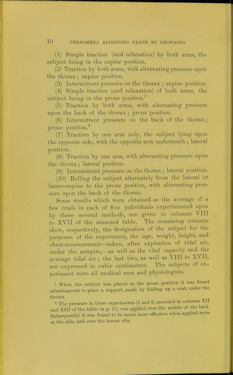(1) Simple traction (and relaxation) by both arms, the subject being in the supine position. (2) Traction by both arms, with alternating pressure upon the thorax ; supine position, (3) Intermittent pressure on the thorax ; supine position. (4) Simple traction (and relaxation) of both arms, the subject being in the prone position.^ (5) Traction by both arms, with alternating pressure upon the back of the thorax; prone position. (6) Intermittent pressure on the back of the thorax; prone position.^ (7) Traction by one arm only, the subject lying upon the opposite side, with the opposite arm underneath; lateral position. (8) Traction by one arm, with alternating pressure upon the thorax; lateral position. (9) Intermittent pressure on the thorax; lateral position. (10) Eolling the subject alternately fi'om the lateral or latero-supine to the prone position, with alternating pres- sure upon the back of the thorax. Some results which were obtained as the average of a few trials in each of five individuals experimented upon by these several methods, are given in columns VIII to XVII of the annexed table. The remaining columns show, respectively, the designation of the subject for the purposes of the experiment, the age, weight, height, and chest-measurement—taken, after expiration of tidal air, under the armpits,—as well as the vital capacity and the average tidal air ; the last two, as well as VIII to XVII, are expressed in cubic centimetres. The subjects of ex- periment were all medical men and physiologists. 1 When the subject was placed in the prone position it was found advantageous to place a support, made by folding- up a coat, under the thorax. 2 The pressure in these experiments (5 and 6, recorded in columns XII and XIII of the table on p. 11) was applied over the middle of the back. Subsequently it was foitnd to be much more effective when applied more at the side, and over the lowest ribs.