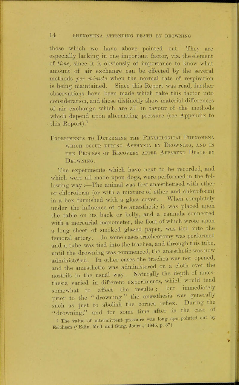 those which we have above pointed out. They are especially lacking in one important factor, viz. the element of twie, since it is obviously of importance to know what amount of air exchange can be effected by the several methods per minute when the normal rate of respiration is being maintained. Since this Eeport was read, further observations have been made which take this factor into consideration J and these distinctly show material differences of air exchange which are all in favour of the methods which depend upon alternating pressure (see Appendix to this Eeport).^ Experiments to Determine the Physiological Phenomena WHICH OCCUR during AsPHYXIA BY DROWNING, AND IN THE Process or Recovery after Apparent Death by Drowning. The experiments which have next to be recorded, and which were all made upon dogs, were performed in the fol- lowing way :—The animal was first anaesthetised with ether or chloroform (or Avith a mixture of ether and chloroform) in a box furnished with a glass cover. When completely under the influence of the auEesthetic it was placed upon the table on its back or belly, and a cannula connected with a mercurial manometer, the float of which Avrote upon a long sheet of smoked glazed paper, was tied into the femoral artery. In some cases tracheotomy was performed and a tube was tied into the trachea, and through this tube, until the drowning was commenced, the antesthetic was now administ^ed. In other cases the trachea was not opened, and the antesthetic was administered on a cloth over the nostrils in the usual way. Naturally the depth of anes- thesia varied in different experiments, which would tend somewhat to affect the results; but nmnediately prior to the drowning'^ the antesthesia was generally such as just to abolish the cornea reflex. Duruig the drowning, and for some time after in the case of 1 The value of intermittent pressure was long ago pointed out by Erichsen (' Edin. Med. and Surg. Joum./ 1845, p. 37). J