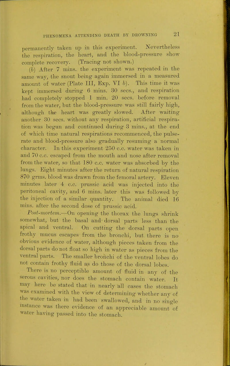 permanently taken up in this experiment. Nevertheless the respiration^ the heart, and the blood-pressure shoAV complete recovery. (Tracing not shown.) (b) After 7 mins. the experiment was repeated in the same way, the snout being again immersed in a measured amount of Avater (Plate III, Exp. VI b). This time it was kept immersed during 6 mins. 30 sees., and respiration had completely stopped 1 min. 20 sees, before removal from the water, but the blood-pressure was still fairly high, although the heart was greatly slowed. After waiting another 30 sees, without any respiration, artificial respira- tion was begun and continued during 3 mins., at the end of which time natural respirations recommenced, the pulse- rate and blood-pressure also gradually resuming a normal character. In this experiment 250 c.c. water was taken in and 70 c.c. escarped from the mouth and nose after removal from the water, so that 180 c.c. water Avas absorbed by the lungs. Bight minutes after the return of natural respiration 870 grms. blood was drawn from the femoral artery. Eleven minutes later 4 c.c. prussic acid was injected into the peritoneal cavity, and 6 mins. later this was followed by the injection of a similar quantity. The animal died 16 mins. after the second dose of prussic acid. Post-mortem.—On opening the thorax the lungs shrink somewhat, but the basal and' dorsal parts less than the apical and ventral. On cutting the dorsal parts open frothy mucus escapes from the bronchi, but there is no obvious evidence of water, although pieces taken from the dorsal parts do not float so high in water as pieces from the ventral parts. The smaller broiichi of the ventral lobes do not contain frothy fluid as do those of the dorsal lobes. There is no perceptible amount of fluid in any of the serous cavities, nor does the stomach contain water. It may here be stated that in nearly all cases the stomach was examined with the view of determining whether any of the water taken in had been swallowed, and in no single mstance was there evidence of an appreciable amount^of water having passed into the stomacli.