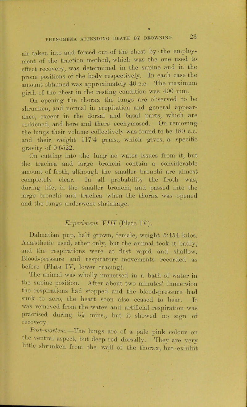 air taken into and forced out of the cliest by ■ the employ- ment of the traction method, which was the one used to effect recovery, was determined in the supine and in the prone positions of the body respectively. In each case the amount obtained was approximately 40 c.c. The maximum girth of the chest in the resting condition was 400 mm. On opening the thorax the lungs are observed to be shrunken, and normal in crepitation and general appear- ance, except in the dorsal and basal parts, which are reddened, and here and there ecchymosed. On removing the lungs their volume collectively was found to be 180 c.c. and their weight 117'4 grms., which gives, a specific gravity of 06522. On cutting into the lung no water issues from it, but the trachea and large bronchi contain a considerable amount of froth, although the smaller bronchi are almost com^Dletely clear. In all probability the fi^oth was, during life, in the smaller bronchi, and passed into the large bronchi and trachea when the thorax was opened and the lungs underwent shrinkage. Experiment VIII (Plate IV). Dalmatian pup, half grown, female, weight 5*454 kilos. Angesthetic used, ether only, but the animal took it badly, and the respirations were at first rapid and shallow. Blood-pressure and respiratory movements recorded as before (Plate lY, lower tracing). The animal was wholly immersed in a bath of water in the supine position. After about two minutes' immersion the respirations had stopped and the blood-pressure had sunk to zero, the heart soon also ceased to beat. It was removed from the water and artificial respiration was practised during 5^ mins., but it showed no sign of recovery. Post-mortem.—The lungs are of a pale pink colour on the ventral aspect, but deep red dorsally. They are very little shrunken from the wall of the thorax, but exhibit