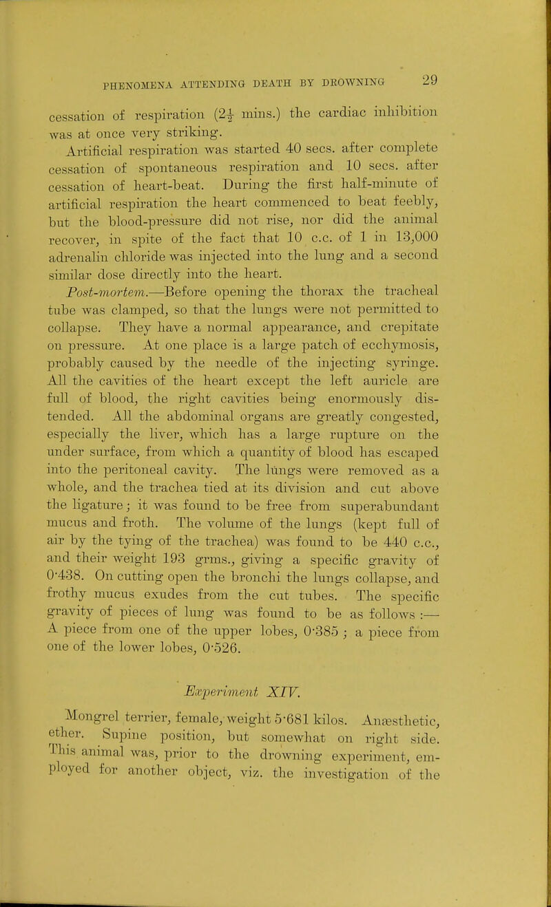 cessation of respiration (2| mins.) the cardiac inhibition was at once very striking. Artificial respiration was started 40 sees, after complete cessation of spontaneous respiration and 10 sees, after cessation of lieart-beat. During the first half-minute of artificial respiration the heart commenced to beat feebly, but the blood-pressure did not rise, nor did the animal recover, in spite of the fact that 10 c.c. of 1 in 13,000 adrenalin chloride was injected into the lung and a second similar dose directly into the heart. Post-mortem.—Before opening the thorax the tracheal tube was clamped, so that the lungs were not permitted to collapse. They have a normal appearance, and crepitate on pressure. At one place is a large 23atch of ecchymosis, probably caused by the needle of the injecting syringe. All the cavities of the heart except the left auricle are full of blood, the right cavities being enormously dis- tended. All the abdominal organs are greatly congested, especially the liver, which has a large rupture on the under surface, from which a quantity of blood has escaped into the peritoneal cavity. The lungs were removed as a whole, and the trachea tied at its division and cut above the ligature; it was found to be free from superabundant mucus and froth. The volume of the lungs (kept full of air by the tying of the trachea) was found to be 440 c.c, and their weight 193 grms., giving a specific gravity of 0-438. On cutting open the bronchi the lungs collapse, and frothy mucus exudes from the cut tubes. The specific gravity of pieces of lung was found to be as follows :— A piece from one of the upper lobes, 0*385 • a piece from one of the lower lobes, 0-526. Experiment XIV. Mongrel terrier, female, weight 5-681 kilos. Anfesthetic, ether. Supine position, but somewhat on right side. This animal was, prior to the drowning experiment, em- ployed for another object, viz. the investigation of the