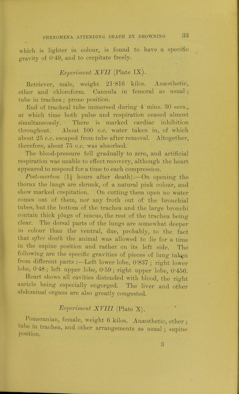 which is lighter in colour, is found to have a specific gravity of 0*49, and to crepitate freely. Experiment XVII (Plate IX). Retriever, male, weight 21-816 kilos. Anaesthetic, ether and chloroform. Cannula in femoral as usual ; tube in trachea; prone position. End of tracheal tube immersed during 4 mins. 30 sees., at which time both pulse and respiration ceased almost simultaneously. There is marked cardiac inhibition throughout. About 100 c.c. water taken in, of which about 25 c.c. escaj^ed from tube after removal. Altogether, therefore, about 75 c.c. was absorbed. The blood-pressure fell gradually to zero, and artificial respiration was unable to effect recovery, although the heart appeared to respond for a time to each compression. Post-mortem {1\ hours after death).—On opening- the thorax the lungfe are shrunk, of a natural pink colour, and show marked crepitation. On cutting them open no water comes out of them, nor any froth out of the bronchial tubes, but the bottom of the trachea and the large bronchi contain thick plugs of mucus, the rest of the trachea being- clear. The dorsal parts of the lungs are somewhat deeper in colour than the' ventral, due, probably, to the fact that after death the animal was allowed to lie for a time in the supine position and rather on its left side. The following are the specific gravities of pieces of lung tak^n from different parts :—Left lower lobe, 0-837 ; right lower lobe, 0-48; left upper lobe, 0-59; right upper lobe, 0-456. Heart shows all cavities distended with blood, the right auricle being especially engorged. The liver and other abdominal organs are also greatly congested. Experiment XVIII (Plate X). Pomeranian, female, weight 6 kilos. AmBsthetic, ether; tube in trachea, and other arrangements as usual ; supine position. 3