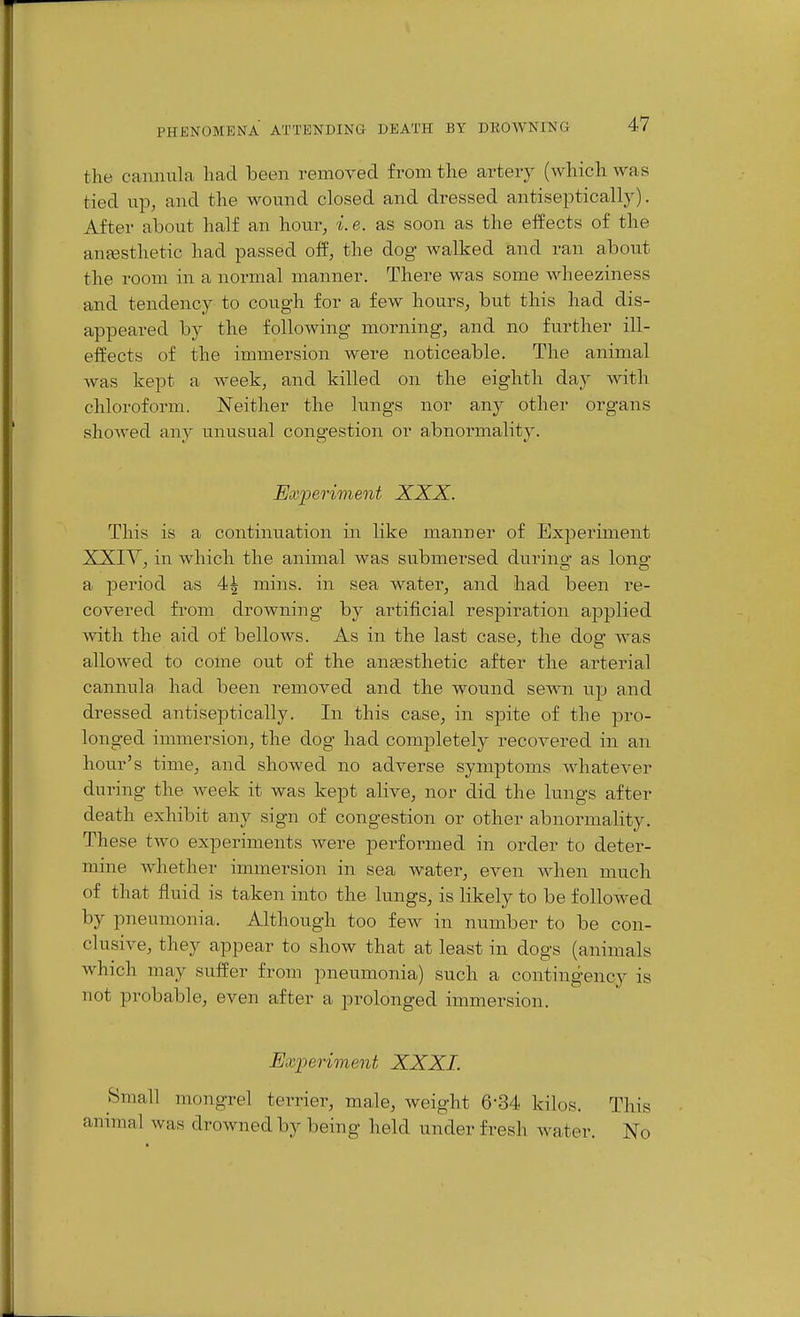 the cannula had been removed from the artery (which was tied up, and the wound closed and dressed antiseptically). After about half an hour, i.e. as soon as the effects of the anaesthetic had passed off, the dog walked and ran about the room in a normal manner. There was some wheeziness and tendency to cough for a few hours, but this had dis- appeared by the following morning, and no further ill- effects of the immersion were noticeable. The animal was kept a week, and killed on the eighth day with chloroform. Neither the lungs nor any other organs showed any unusual congestion or abnormality. Ex'periment XXX. This is a continuation in like manner of Experiment XXIY, in which the animal was submersed durino- as long ^ CO a jDeriod as 4^ mins. in sea water, and had been re- covered from drowning by artificial respiration applied ^vit\l the aid of bellows. As in the last case, the dog was allowed to come out of the anaesthetic after the arterial cannula had been removed and the wound sewn up and dressed antiseptically. In this case, in spite of the pro- longed immersion, the dog had completely recovered in an hour's time, and showed no adverse symptoms Avhatever during the week it was kept alive, nor did the lungs after death exhibit any sign of congestion or other abnormality. These two experiments were performed in order to deter- mine whether immersion in sea water, even when much of that fluid is taken into the lungs, is likely to be followed by pneumonia. Although too few in number to be con- clusive, they appear to show that at least in dogs (animals which may suffer from pneumonia) such a contingency is not probable, even after a prolonged immersion. Exi:)eriment XXXI. Small mongrel terrier, male, weight 6-34 kilos. This animal was drowned by being held under fresh Avater. No