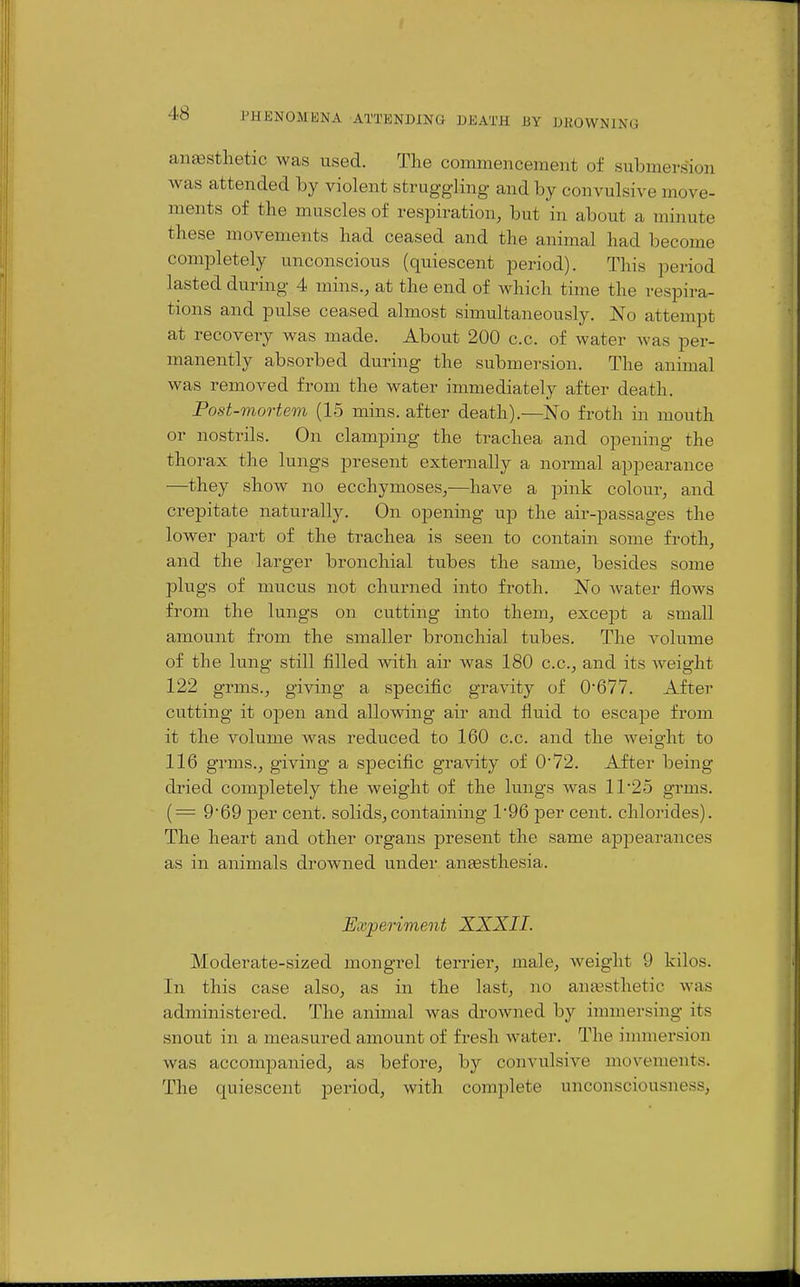 anesthetic was used. The commencement of submersion was attended by violent struggling and by convulsive move- ments of the muscles of respiration, but in about a minute these movements had ceased and the animal had become completely unconscious (quiescent period). This period lasted during 4 mins., at the end of which time the respira- tions and pulse ceased almost simultaneously. No attempt at recovery was made. About 200 c.c. of water was per- manently absorbed during the submersion. The animal was removed from the water immediately after death. Post-mortem (15 mins. after death).—No froth in mouth or nostrils. On clamping the trachea and opening the thorax the lungs present externally a normal appearance —they show no ecchymoses,—have a pink colour, and crepitate naturally. On opening up the air-passages the lower part of the trachea is seen to contain some froth, and the larger bronchial tubes the same, besides some plugs of mucus not churned into froth. No water flows from the lungs on cutting into them, except a small amount fi'om the smaller bronchial tubes. The volume of the lung still filled with air was 180 c.c, and its weight 122 grms., giving a specific gravity of 0'677. After cutting it open and allowing air and fluid to escape from it the volume was reduced to 160 c.c. and the weio-ht to 116 grms., giving a specific gravity of 072. After being dried completely the weight of the lungs was 11 25 grms. (= 969 per cent, solids,containing 1'96 per cent, chlorides). The heart and other organs present the same appearances as in animals drowned under antesthesia. Experiment XXXII. Moderate-sized mongrel terrier, male, weight 9 kilos. In this case also, as in the last, no anassthetic was administered. The animal was drowned by immersing its snout in a measured amount of fresh water. The immersion was accompanied, as before, by convulsive movements. The quiescent period, with complete unconsciousness,