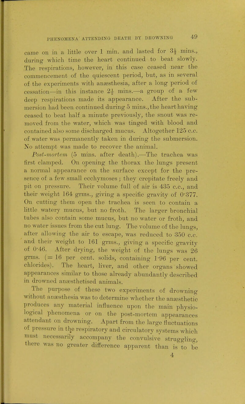 came on in a little over 1 niin. and lasted for 3| mins., durina- which time the heart continued to beat slowly. The respirations, however, in this case ceased near the commencement of the quiescent period, but, as in several of the experiments with anaesthesia, after a long period of cessation—in this instance 2^ mins.—a group of a few deep respirations made its appearance. After the sub- mersion had been continued during 5 mins., the heai't having ceased to beat half a minute previously, the snout was re- moved from the water, which was tinged with blood and contained also some discharged mucus. Altogether 125 c.c. of water was permanently taken in during the submersion. No attempt was made to recover the animal. Post-mortem (5 mins. after death).—The trachea was first clamped. On opening the thorax the lungs present a normal appearance on the surface except for the ]3re- sence of a few small ecchymoses ; they crepitate freely and pit on pressure. Their volume full of air is 435 c.c, and their weight 164 grms., giving a specific gravity of 0*377. On cutting them open the trachea is seen to contain a little watery mucus, but no froth. The larger bronchial tubes also contain some mucus, but no water or froth, and no water issues from the cut lung. The volume of the lungs, after allowing the air to escape, was reduced to 350 c.c. and their weight to 161 grms., giving a specific gravity of 0-46. After drying, the weight of the kings was 26 grms. (=16 per cent, solids, containing 1-96 per cent, chlorides). The heart, liver, and other organs showed appearances similar to those already abundantly described in drowned anaesthetised animals. The purpose of these two experiments of droAvning ■without aDtesthesia was to determine whether the antesthetic produces any material influence upon the main physio- logical phenomena or on the post-mortem appearances attendant on drowning. Apart from the large fluctuations of pressure in the respiratory and circulatory systems which must necessarily accompany the convulsive struggling, there was no greater diflierence apparent than is to be 4