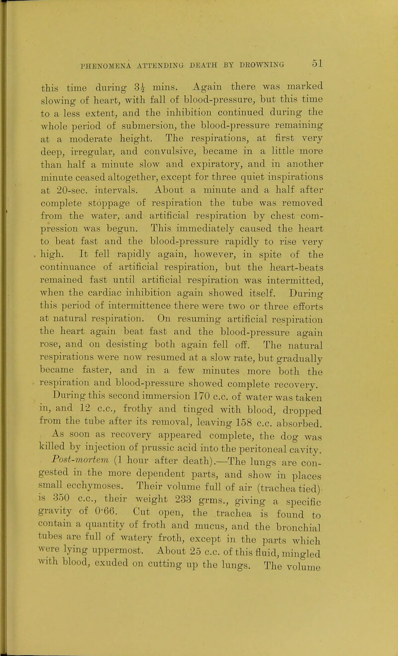 tins time during 34 mins. Again there was marked slowing of heart, with fall of blood-pressure, but this time to a less extent, and the inhibition continued during the Avhole period of submersion, the blood-pressure remaining at a moderate height. The respirations, at first very- deep, irregular, and convulsive, became in a little more than half a minute slow and expiratory, and in another minute ceased altogether, except for three quiet inspirations at 20-sec. intervals. About a minute and a half after complete stoppage of resjoiration the tube was removed from the water,. and artificial respiration by chest com- pression was begun. This immediately caused the heart to beat fast and the blood-pressure rapidly to rise very high. It fell rapidly again, however, in spite of the continuance of artificial respiration, but the heart-beats remained fast until artificial respiration was intermitted, when the cardiac inhibition again showed itself. During this period of intermittence there were two or three efforts at natural respiration. On resuming artificial respiration the heart again beat fast and the blood-pressure again rose, and on desisting both again fell o&. The natural respirations Avere now resumed at a slow rate, but gradually became faster, and in a few minutes more both the respiration and blood-pressure showed complete recovery. During this second immersion 170 c.c. of water was taken in, and 12 c.c, frothy and tinged with blood, dropped from the tube after its removal, leaving 158 c.c. absorbed. As soon as recovery appeared complete, the dog was killed by injection of prussic acid into the peritoneal cavity. Post-mortem (1 hour after death).—The lungs are con- gested in the more dependent parts, and show in places small ecchymoses. Their volume full of air (trachea tied) is 350 c.c, their weight 233 grms., giving a specific gravity of 0-66. Cut open, the trachea is found to contain a quantity of froth and mucus, and the bronchial tubes are full of watery froth, except in the parts which were lying uppermost. About 25 c.c of this fluid, mingled with blood, exuded on cutting up the lungs. The volume