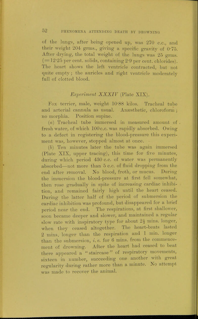 of the lungs, after being opened up, was 270 c.c, and their weight 204 grms., giving a specific gravity of 0-75. After drying, the total weight of the lungs Avas 25 grms. ( = 12-25 per cent, solids, containing 2-9 per cent, chlorides). The heart shows the left ventricle contracted, but not quite empty; the auricles and right venti-icle moderately full of clotted blood. Experiment XXXIV (Plate XIX). Fox terrier, male, weight 10'88 kilos. Tracheal tube and arterial cannula as usual. Anassthetic, chloroform ; no morphia. Position supine. (ft) Tracheal tube immersed in measured amount of . fresh watei', of which lOOc.c. was rapidly absorbed. Owing to a defect in registering the blood-pressure this experi- ment was, however, stopped almost at once. ■ (&) Ten minutes later the tube was again immersed (Plate XIX, upper tracing), this time for five minutes, during which period 430 c.c. of water was permanently absorbed—not more than 5 c.c. of fluid dropping from the end after removal. No blood, froth, or mucus. During the immersion the blood-pressure at first fell soraeAvhat, then rose gradually in spite of increasing cardiac inhibi- tion, and remained fairly high until the heart ceased. During the latter half of the period of submersion the cardiac inhibition was profound, but disappeared for a brief period near the end. The respirations, at first shalloAver, soon became deeper and slower, and maintained a regular slow rate AA^th inspiratory type for about 2^ mins. longer, when they ceased altogether. The heart-beats lasted 2 mins. longer than the respiration and 1 min. longer than the submersion, i. e. for 6 mins. from the commence- ment of droAvning. After the heart had ceased to beat there appeared a staircase of respiratory movements, sixteen in number, succeeding one another AAath great regularity during rather more than a minute. No attempt was made to recover the animal.