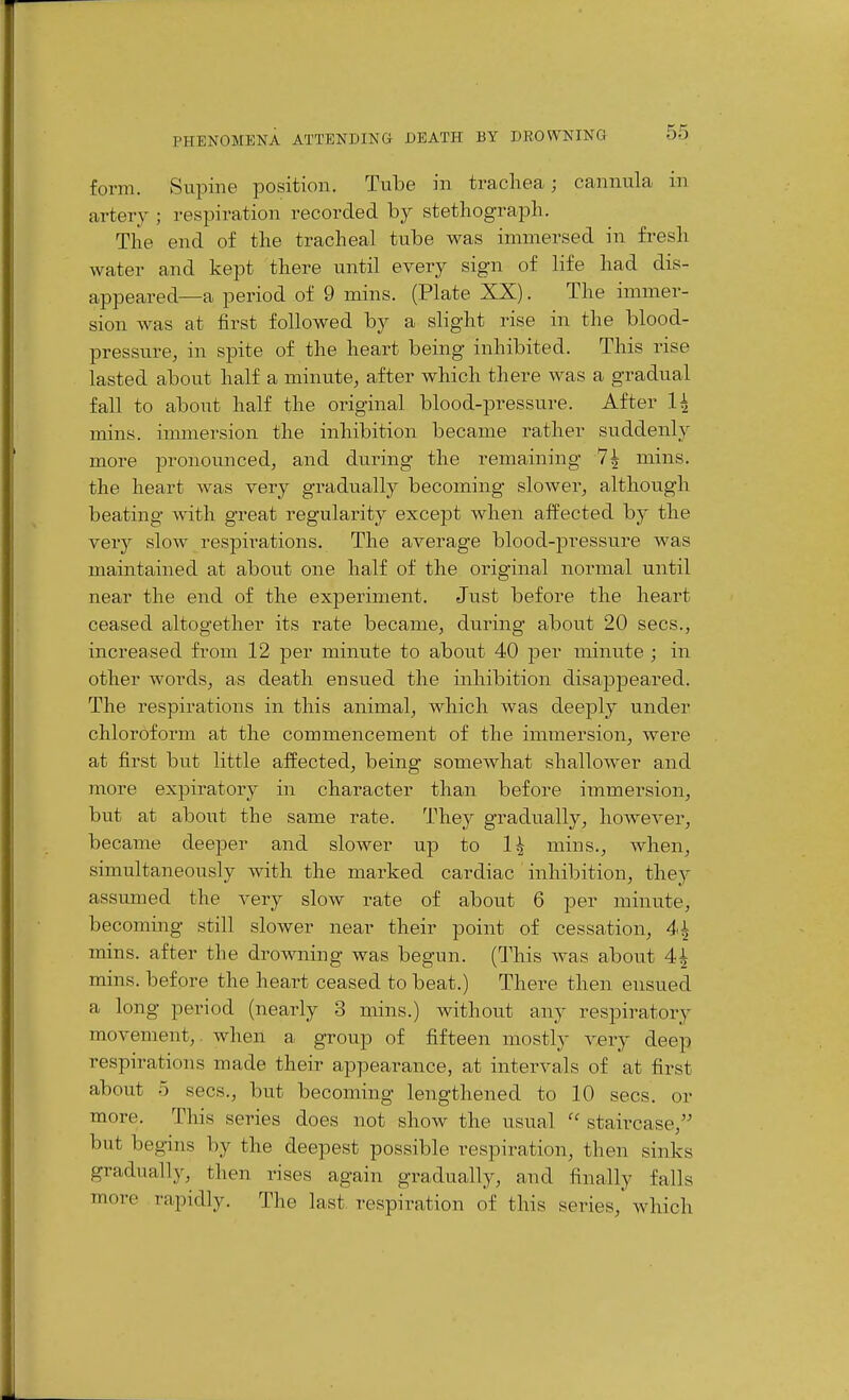 form. Supine position. Tube in trachea; cannula in artery ; respiration recorded by stethograph. The end of the tracheal tube was immersed in fresh water and kept there until every sign of life had dis- appeared—a period of 9 mins. (Plate XX). The immer- sion was at first followed by a slight rise in the blood- pressure, in spite of the heart being inhibited. This rise lasted about half a minute, after which there was a gradual fall to about half the original blood-pressure. After 1^ mins. immersion the inhibition became rather suddenly more pronounced, and during the remaining 7^ mins. the heart was very gradually becoming slowei^, although beating with great regularity except when affected by the very slow resjDii^ations. The average blood-pressure was maintained at about one half of the original normal until near the end of the experiment. Just before the heart ceased altogether its rate became, during about 20 sees., increased fi'om 12 per minute to about 40 per minute ; in other words, as death ensued the inhibition disappeared. The respirations in this animal, which was deeply under chloroform at the commencement of the immersion, were at first but little affected, being somewhat shallower and more expiratory in character than before immersion, but at about the same rate. They gradually, however, became deeper and slower up to 1^ mins., when, simultaneously with the marked cardiac inhibition, they assumed the very slow rate of about 6 per minute, becoming still slower near their point of cessation, mins. after the drowning was begun. (This was about 4^ mins. before the heart ceased to beat.) There then ensued a long period (nearly 3 mins.) without any respiratory movement,, when a group of fifteen mostly very deep respirations made their appearance, at intervals of at first about o sees., but becoming lengthened to 10 sees, or more. This series does not show the usual  staircase, but begins by the deepest possible respiration, then sinks gradually, then rises again gradually, and finally falls more rapidly. The last respiration of this series,' which