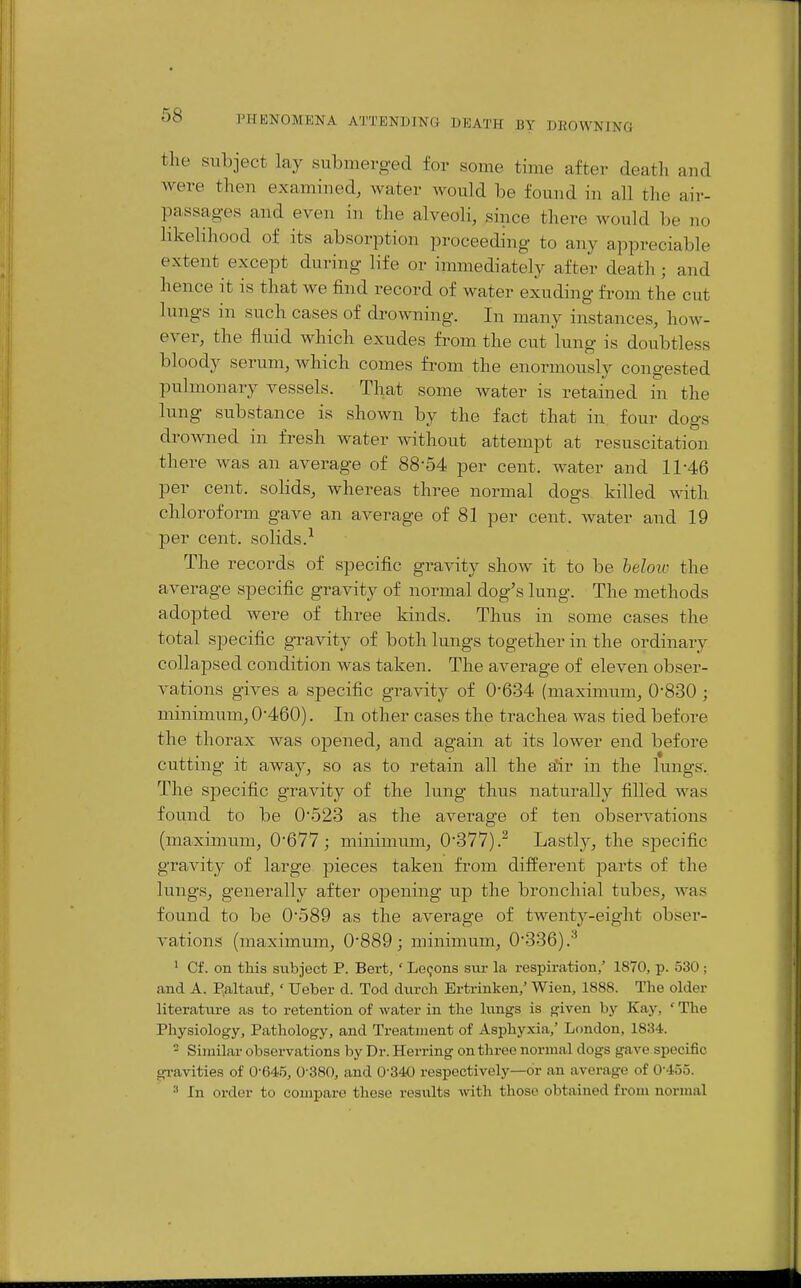 the subject lay submerged for some time after death and were then examined, water would be found in all the air- passag-es and even in the alveoli, since there would be no likelihood of its absorption proceeding to any appreciable extent except during life or immediately after death; and hence it is that we find record of water exuding from the cut lungs in such cases of drowning. In many instances, how- ever, the fluid which exudes from the cut lung is doubtless bloody serum, Avhich comes from the enormously congested pulmonary vessels. That some water is retained in the lung substance is shown by the fact that in four dogs drowned in fresh water without attempt at resuscitation there was an average of 88-54 per cent, water and 11-46 per cent, sohds, whereas three normal dogs killed with chloroform gave an average of 81 per cent, water and 19 per cent, solids.^ The records of specific gravity show it to be beloic the average specific gravity of normal dog's lung. The methods adopted were of three kinds. Thus in some cases the total specific gravity of both lungs together in the ordinary collapsed condition was taken. The average of eleven obser- vations gives a specific gravity of 0-634 (maximum, 0-830 ; minimum, 0-460). In other cases the trachea was tied before the thorax was opened, and again at its lower end before cutting it away, so as to retain all the air in the lungs. The specific gravity of the lung thus naturally filled was found to be 0-528 as the average of ten observations (maximum, 0-677; minimum, 0-377).^ Lastly, the specific gravity of large pieces taken from different parts of the lungs, generally after o]Dening up the bronchial tubes, was found to be 0-589 as the average of twenty-eight obser- vations (maximum, 0-889; minimum, 0-336).^ ^ Cf. on this subject P. Bert, ' Lemons svu- la respiration,' 1870, p. 530 ; and A. P.altavif, ' Ueber d. Tod diirch Ertrinken,' Wien, 1888. The older literature as to retention of water in the lungs is given by Kay, ' The Physiology, Pathology, and Treatment of Asphyxia,' London, 1834. - Similar observations by Dr. Herring on three normal dogs gave specific gi'avities of 0-645, 0-380, and 0-340 respectively—or an average of 0-455. In order to compare these resiUts with those obtained from normal