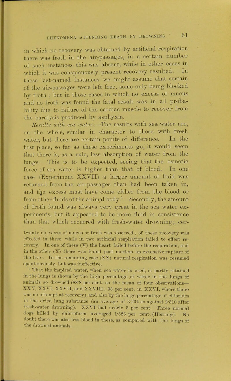 in which no recovery was obtained by artificial respiration there was froth in the air-passages, in a certain number of such instances this was absent, while in other cases m which it was conspicuously present recovery resulted. In these last-named instances we might assume that certain of the air-passages were left free, some only being blocked by froth ; but in those cases in which no excess of mucus and no froth was found the fatal result was in all proba- bility due to failure of the cardiac muscle to recover- from the paralysis produced by asphyxia. Results with sea ivater.—The results with sea water are, on the whole, similar in character to those with fresh water, but there are certain points of difference. In the first place, so far as these experiments go, it would seem that there is, as a rule, less absorption of water from the lungs. This is to be expected, seeing that the osmotic force of sea water is higher than that of blood. In one case (Experiment XXVII) a larger amount of fluid was returned from the air-passages than had been taken in, and the excess must have come either from the blood or from other fluids of the aninial body.^ Secondly, the amount of froth found was always very great in the sea water ex- periments, but it appeared to be more fluid in consistence than that which occui-red with fresh-water drowning; cer- twenty no excess of muciis or frotli was observed ; of these recovery was effected in three, while in two artificial respiration failed to effect re- covery. In one of these (V) the heart failed before the respiration, and in the other (X) there was found post mortem an extensive rupture of the liver. In the remaining case (XX) natural respiration was resumed spontaneously, but was ineffective. 1 That the inspired water, when sea water is used, is partly retained in the lungs is shown by the high percentage of water in the lungs of animals so drowned (88-8 per cent, as the mean of fovu- observations— XXV, XXVI, XXVII, and XXVIII: 93 per cent, in XXVI, where there was no attempt at recovery), and also by the large percentage of chlorides in the dried lung substance (an average of .3-234 as against 2-.310 after fresh-water drowning). XXVI had nearly 5 per cent. Three normal dogs killed by chloroform averaged 1-525 per cent. (Herring). No doubt there was also less blood in these, as compared with the lu.ngs of the drowned animals.