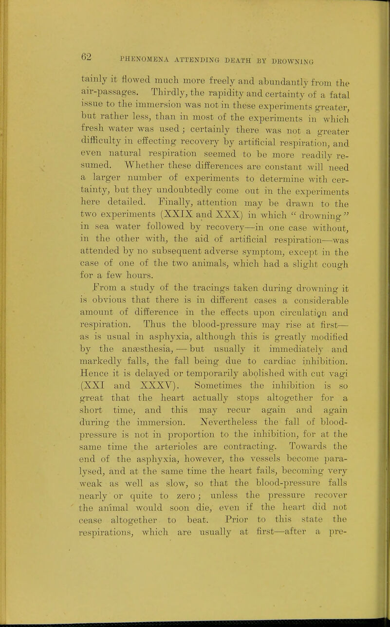 tainly it flowed much more freely and abundantly from the air-passag-es. Thirdly, the rapidity and certainty of a fatal issue to the immersion was not in these experiments greater, but rather less, than in most of the experiments in which fresh water was used; certainly there was not a greater difficulty in eifecting recovery by artificial respiration, and even natural respiration seemed to be more readily re- sumed. Whether these differences are constant will need a larger number of experiments to determine with cer- tainty, but they undoubtedly come out in the experiments here detailed. Finally, attention may be drawn to the two experiments (XXIX and XXX) in which  drowning  in sea water followed by recovery—in one case without, in the other with, the aid of artificial respiration—was attended by no subsequent adverse symptom, except in the case of one of the tAvo animals, which had a sliyht couo-h for a few hours. From a study of the tracings taken during droAraing it is obvious that there is in different cases a considerable amount of difference in the effects upon circulatign and respiration. Thu.s the blood-pressure may rise at first— as is usual in asphyxia, although this is greatly modified by the aneesthesia, — but usually it immediately and markedly falls, the fall being due to cardiac inhibition. Hence it is delayed or temporarily abolished with cut vagi (XXI and XXXV). Sometimes the inhibition is so great that the heart actually stops altogether for a short time, and this may recur again and again during the immersion. Nevertheless the fall of blood- pressure is not in proportion to the inhibition, for at the same time the arterioles are contracting. Towards the end of the asjDhyxia, however, the vessels become para- lysed, and at the same time the heart fails, becoming very weak as well as slow, so that the blood-pressure falls nearly or quite to zero; unless the pressure recover the animal would soon die, even if the heart did not cease altogether to beat. Prior to this state the respirations, which are usually at first—after a pre-