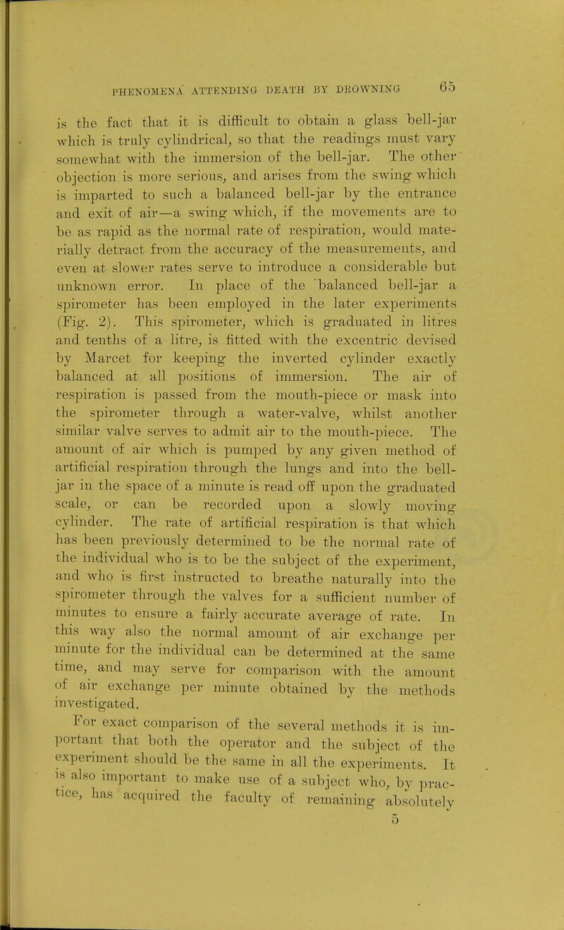 is the fact that it is difficult to obtain a glass bell-jar which is trul_y cylindrical, so that the readings must vary somewhat with the immersion of the bell-jar. The other objection is more serious, and arises from the swing which is imparted to such a balanced bell-jar by the entrance and exit of air—a swing Avhich, if the movements are to be as rapid as the normal rate of respiration, would mate- rially detract from the accuracy of the measurements, and even at slower rates serve to introduce a considerable but unknown error. In place of the balanced bell-jar a spirometer has been employed in the later experiments (Fig. 2). This spirometer, which is graduated in litres and tenths of a litre, is fitted with the excentric devised by Marcet for keeping the inverted cylinder exactly balanced at all positions of immersion. The air of respiration is passed from the mouth-piece or mask into the spirometer through a water-valve, whilst another similar valve serves to admit air to the mouth-]Diece. The amount of air which is pumped by any given method of artificial respiration through the lungs and into the bell- jar in the space of a minute is read off upon the graduated scale, or can be recorded upon a slowly moving cylinder. The rate of artificial respiration is that which has been previously determined to be the normal rate of the individual who is to be the subject of the experiment, and who is first instructed to breathe naturally into the spirometer through the valves for a sufficient number of minutes to ensure a fairly accurate average of rate. In this way also the normal amount of air exchange per minute for the individual can be determined at the same time, and may serve for comparison with the amount of air exchange per minute obtained by the methods investigated. For exact comparison of the several methods it is im- portant that both the operator and the subject of the experiment should be the same in all the experiments. It IS also important to make use of a subject who, by prac- tice, has acquired the faculty of remaining absolutely 5