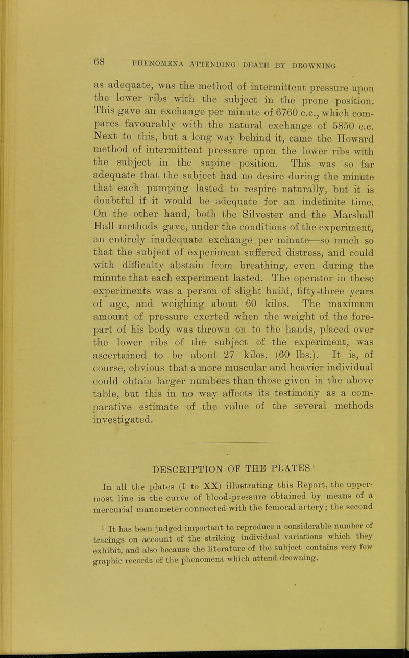 as adequate, was the method of intermittent pressure upon the lower ribs with the subject in the prone position. This gave an exchange per minute of 6760 c.c, which com- pares favourably with the natural exchange of 5850 c.c. Next to this, but a long way behind it, came the Howard method of intermittent pressure upon the lower ribs with the subject in the supine position. This was so far adequate that the subject had no desire during the minute that each pumping lasted to respire naturally, but it is doubtful if it would be adequate for an indefinite time. On the other hand, both the Silvester and the Marshall Hall methods gave, under the conditions of the experiment, an entirely inadequate exchange per minute—so much so that the subject of experiment suffered distress, and could with difficulty abstain from breathing, even during the minute that each exjDeriment lasted. The operator in these experiments was a person of slight build, fifty-three years of age, and weighing about 60 kilos. The maximum amount of pressure exerted when the weight of the fore- part of his body was thrown on to the hands, placed over the lower ribs of the subject of the experiment, was ascertained to be about 27 kilos. (60 lbs.). It is, of course, obvious that a more muscular and heavier individual could obtain larger numbers than those given in the above table, but this in no way affects its testimony as a com- parative estimate of the value of the several methods investigated. DESCRIPTION OF THE PLATES' In all tlie plates (I to XX) illustrating this Report, the upper- most line is the curve of blood-pressure obtained by means of a mercurial manometer connected with the femoral artery; the second 1 It has been Judged important to reproduce a considerable number of tracings on account of the striking individual variations which they exhibit, and also because the literature of the subject contains very few graphic records of the phenomena which attend droAvning.