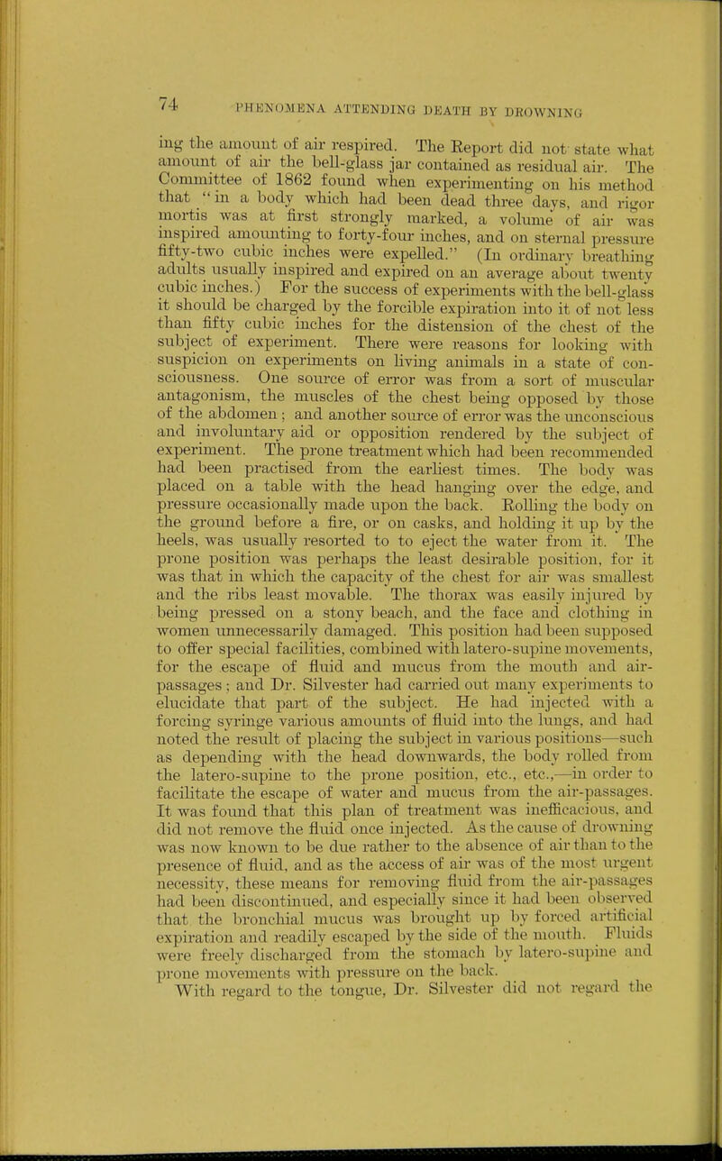 lug the amoiiut of air respired. The Eeport did not state what amovmt of an- the bell-g-lass jar contained as residual air. The Committee of 1862 found when experimenting on his method that in a body which had been dead three days, and rigor mortis was at first strongly marked, a volume of air was inspired amounting to forty-four inches, and on sternal pressure fifty-two cubic inches were expelled. (In ordmarv breathing adiilts usually inspired and expired on an average alwut twentv cubic inches.) For the success of experiments with the bell-glass it shoidd be charged by the forcible expiration into it of not less than fifty cubic inches for the distension of the chest of the subject of experiment. There were reasons for looking with suspicion on experiments on living animals in a state of con- sciousness. One source of error was from a sort of muscular antagonism, the muscles of the chest being opposed by those of the abdomen ; and another source of error was the imconscious and involuntary aid or opposition rendered by the subject of experiment. The prone treatment which had been recommended had been practised from the earliest times. The body was placed on a table with the head hanging over the edge, and pressure occasionally made upon the back. Eolling the body on the ground before a fire, or on casks, and holding it up by the heels, was usually resorted to to eject the water from it. The prone position was perhaps the least desirable position, for it was that in which the capacity of the chest for air was smallest and the ribs least movable. The thorax was easily injured by being pressed on a stony beach, and the face and clothing in women unnecessarily damaged. This position had been supposed to offer special facilities, combined with latero-supine movements, for the escape of fluid and muciis from the mouth and air- passages ; and Dr. Silvester had carried out many experiments to elucidate that part of the subject. He had injected -vvith a forcing syringe various amounts of fluid into the lungs, and had noted the result of placing the subject in various positions—such as depending with the head downwards, the body rolled from the latero-supine to the prone position, etc., etc.,—in order to facilitate the escape of water and mucus from the air-passages. It was found that this plan of treatment was inefiicacious, and did not remove the fluid once injected. As the cause of drowning was now known to be due rather to the absence of air than to the presence of fluid, and as the access of air was of the most urgent necessity, these means for removing fluid from the air-passages had been discontinued, and especially since it had been observed that the Ijronchial mucus was brought up by forced artificial expiration and readily escaped by the side of the mouth. Fluids were freely discharged from the stomach by latero-supine and prone movements with pressure on the back. With regard to the tongue, Dr. Silvester did not regard the