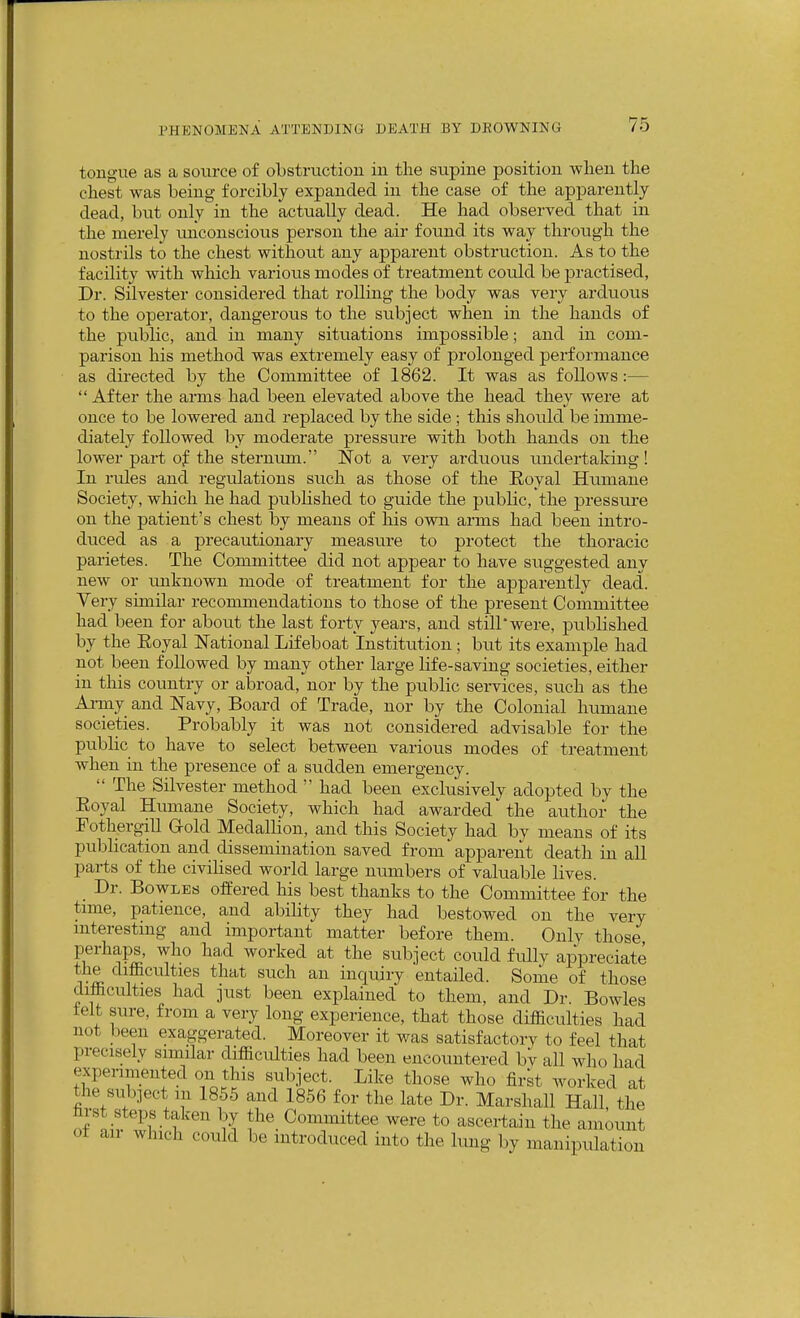 tongue as a source of obstruction in the supine position when the chest was being forcibly expanded in the case of the apparently dead, hxxt only in the actually dead. He had observed that in the merely imconscious person the air found its way through the nostrils to the chest without any apparent obstruction. As to the facility with which various modes of treatment could be practised, Dr. Silvester considered that rolling the body was very arduous to the operator, dangerous to the subject when in the hands of the public, and in many situations impossible; and in com- parison his method was extremely easy of prolonged performance as directed by the Committee of 1862. It was as follows:—  After the arms had been elevated above the head they were at once to be lowered and replaced by the side ; this shoiild be imme- diately followed by moderate pressure with both hands on the lower part of the sternum. Not a very arduous undertaking! In rules and regulations such as those of the Koyal Hiimane Society, which he had published to guide the public, the pressure on the patient's chest by means of his own arms had been intro- duced as a precautionary measure to protect the thoracic parietes. The Committee did not appear to have siiggested any new or unknown mode of treatment for the apparently dead. Very similar recommendations to those of the present Committee had been for about the last forty years, and still*were, published by the Koyal National Lifeboat Institution ; but its example had not been followed by many other large life-saving societies, either in this country or aloroad, nor by the public services, siich as the Ai-my and Navy, Board of Trade, nor by the Colonial humane societies. Probably it was not considered advisable for the pubUc to have to select between various modes of treatment when in the presence of a sudden emergency.  The Silvester method  had been exclusively adopted by the Koyal Hmnane Society, which had awarded the author the Fothergill G-old Medallion, and this Society had by means of its pubhcation and dissemination saved from apparent death in all parts of the civiHsed world large numbers of valuable lives. _ Dr. Bowles offered his best thanks to the Committee for the time, patience, and abihty they had bestowed on the very mterestmg and important matter before them. Only those perhaps, who ha,d worked at the subject could fully appreciate 1 i ^^™c^^™es that such an inquiry entailed. Some of those difficulties had just been explained to them, and Dr. Bowles ielt sure, from a very long experience, that those difficulties had not been exaggerated. Moreover it was satisfactorv to feel that precisely similar difficulties had been encountered by all who had expenmented on this subject. Like those who firk worked at the snbiect m 1855 and 1856 for the late Dr. Marshall Hall, the hrst steps taken by the_ Committee were to ascertain the amount ot an which could be introduced into the lung by manipulation