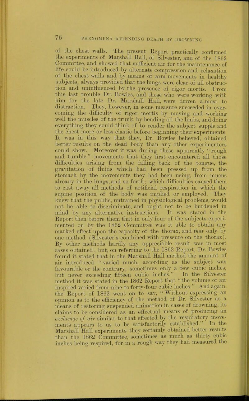 of the chest walls. The present Eeport practically confirmed the experiments of Marshall Hall, of Silvester, and of the 1862 Committee, and showed that sufl&cient air for the maintenance of life could be introduced by alternate compression and relaxation of the chest walls and by means of arm-movements in healthy subjects, always provided that the lungs were clear of all obstruc- tion and tuiinfiueuced by the presence of rigor mortis. From this last trouble Dr. Bowles, and those who were working with him for the late Dr. Marshall Hall, were driven almost to distraction. They, however, in some measure succeeded in over- coming the diflficulty of rigor mortis by moving and working well the muscles of the trunk, by bending all the limbs, and doing everything they could think of to render the subject supple and the chest more or less elastic before beginning their experiments. It was in this way that they, Dr. Bowles beheved, obtained better results on the dead body than any other experimenters could show. Moreover it was during these apparently  rough and tmnble movements that they first encountered all those difiiculties arising from the falling back of the tongue, the gravita,tion of fluids which had been pressed up from the stomach by the movements they had been using, from mucus already in the lungs, and so forth; which difiiculties caused them to cast away all methods of artificial respiration in which the supine position of the body was implied or employed. They knew that the public, untrained in physiological problems, would not be able to discriminate, and ought not to be burdened in mind by any alternative instructions. It was stated in the Eeport then before them that in only four of the subjects experi- mented on by the 1862 Committee was it able to obtain any marked effect upon the capacity of the thorax, and that only by one method (Silvester's combined with pressure on the thorax). By other methods hardly any appreciable result was in most cases obtained; but, on referring to the 1862 Eeport, Dr. Bowles found it stated that in the Marshall Hall method the amoimt of air introduced varied much, according as the subject was favourable or the contrary, sometimes only a few cubic inches, but never exceeding fifteen cubic inches. In the Silvester method it was stated in the 1862 Eeport that the volume of air inspired varied from nine to forty-foiu- cubic inches. And again, the Eeport of 1862 went on to say,  Without expressing an opinion as to the efiiciency of the method of Dr. Silvester as_ a means of restoring suspended animation in cases of di-o-\vuiug, its claims to be considered as an effectual means of producing an exchange of air similar to that effected by the respiratory move- ments apiDcars to us to be satisfactorily established. In the Marshall Hall experiments they certainly obtained better resvdts than the 1862 Committee, sometimes as much as thirty cubic inches being respired, for in a rough way they had measured the