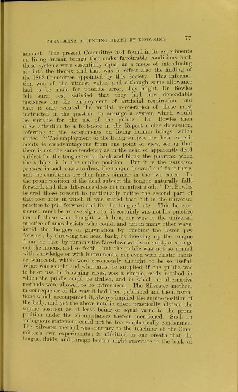 amount. The present Committee had fomid in its experiments on living human beings that under favourable conditions both these systems were essentially equal as a mode of introducing air into the thorax, and that was in effect also the finding of the 1862 Committee appointed by this Society. This informa- tion was of the utmost value, and although some allowance had to be made for possible error, they might. Dr. Bowles felt sure, rest satisfied that they had now dependable measures for the employment of artificial respiration, and that it only wanted the cordial co-operation of those most instructed in the question to arrange a system which would be suitable for the use of the public. Dr. Bowles then drew attention to a foot-note in the Eeport under discussion, referring to ^the experiments on living human beings, which stated :  The employment of the living subject for these experi- ments is disadvantageous from one point of view, seeing that there is not the same tendency as in the dead or apparently dead subject for the tongue to fall back and block the pharynx when the subject is in the supine position. But it is the ^miversoZ practice in such cases to draw the tongue forward and fix it there, and the conditions are then fairly similar in the two cases. In the prone position of the dead subject the tongue naturally falls forward, and this difference does not manifest itself. Dr. Bowles begged those present to particularly notice the second part of that foot-note, in which it was stated that  it is the universal practice to pull forward and fix the tongue,'' etc. This he con- sidered must be an oversight, for it certainly was not his practice nor of those who thought with him, nor was it the universal practice of ansesthetists, who could, and did in many other ways, avoid the dangers of gravitation by pushing the lower jaw foi-ward, by throwing the head back, by hooking up the tongue from the base, by turning the face downwards to empty or sponge out the mucus, and so forth; but the public was not so armed Trvith knowledge or with instruments, nor even with elastic bands or whipcord, which were erroneously thought to be so useful. What was sought and what must be supplied, if the public was to be of use in drowning cases, was a simple, ready method in which the public could be drilled, and in which no alternative methods were allowed to be introduced. The Silvester method, in consequence of the way it had been published and the illustra- tions which accompanied it, always implied the supine position of the body, and yet the above note in effect practically advised the supine position as at least being of equal value to the prone position imder the circumstances therein mentioned. Such an amliiguous statement could not be too emphatically condemned, ihe Silvester method was contrary to the teaching of the Com- mittee's own experiments ; it admitted in one breath that the tongue, flmds, and foreign bodies might gravitate to the back of